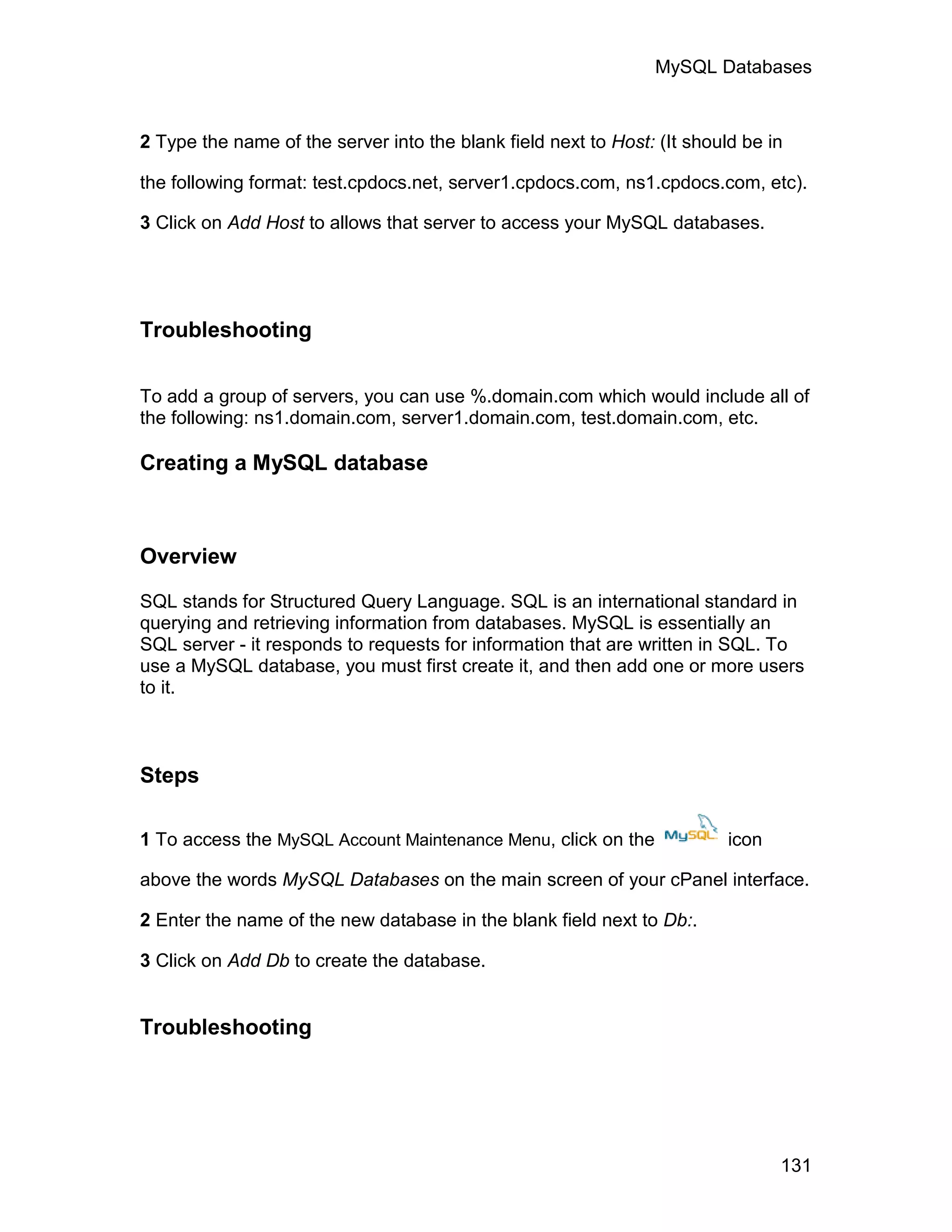 MySQL Databases



2 Type the name of the server into the blank field next to Host: (It should be in

the following format: test.cpdocs.net, server1.cpdocs.com, ns1.cpdocs.com, etc).

3 Click on Add Host to allows that server to access your MySQL databases.




Troubleshooting

To add a group of servers, you can use %.domain.com which would include all of
the following: ns1.domain.com, server1.domain.com, test.domain.com, etc.

Creating a MySQL database



Overview

SQL stands for Structured Query Language. SQL is an international standard in
querying and retrieving information from databases. MySQL is essentially an
SQL server - it responds to requests for information that are written in SQL. To
use a MySQL database, you must first create it, and then add one or more users
to it.



Steps

1 To access the MySQL Account Maintenance Menu, click on the              icon

above the words MySQL Databases on the main screen of your cPanel interface.

2 Enter the name of the new database in the blank field next to Db:.

3 Click on Add Db to create the database.


Troubleshooting




                                                                                 131
 