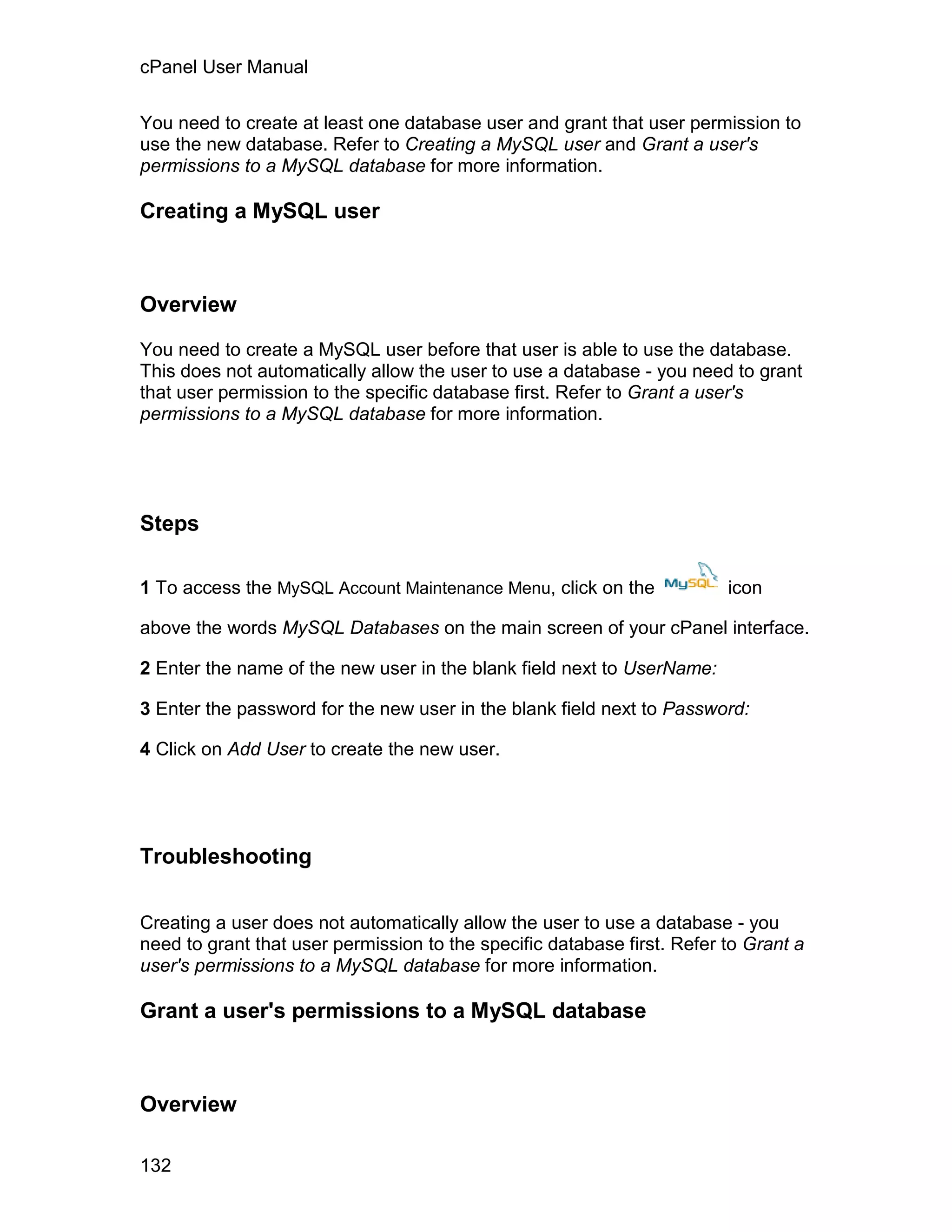 cPanel User Manual

You need to create at least one database user and grant that user permission to
use the new database. Refer to Creating a MySQL user and Grant a user's
permissions to a MySQL database for more information.

Creating a MySQL user



Overview

You need to create a MySQL user before that user is able to use the database.
This does not automatically allow the user to use a database - you need to grant
that user permission to the specific database first. Refer to Grant a user's
permissions to a MySQL database for more information.




Steps

1 To access the MySQL Account Maintenance Menu, click on the             icon

above the words MySQL Databases on the main screen of your cPanel interface.

2 Enter the name of the new user in the blank field next to UserName:

3 Enter the password for the new user in the blank field next to Password:

4 Click on Add User to create the new user.




Troubleshooting

Creating a user does not automatically allow the user to use a database - you
need to grant that user permission to the specific database first. Refer to Grant a
user's permissions to a MySQL database for more information.

Grant a user's permissions to a MySQL database



Overview

132
 