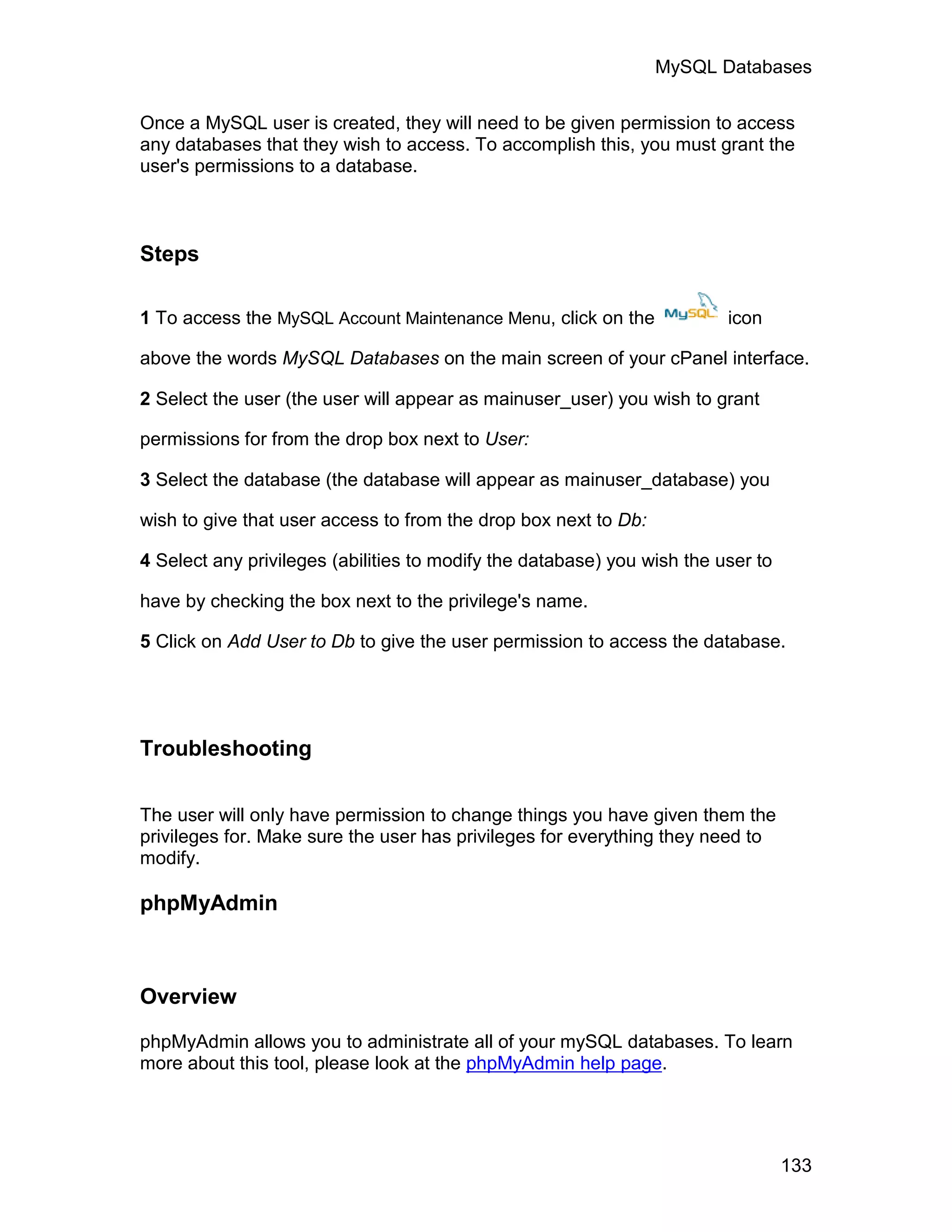 MySQL Databases

Once a MySQL user is created, they will need to be given permission to access
any databases that they wish to access. To accomplish this, you must grant the
user's permissions to a database.



Steps

1 To access the MySQL Account Maintenance Menu, click on the             icon

above the words MySQL Databases on the main screen of your cPanel interface.

2 Select the user (the user will appear as mainuser_user) you wish to grant

permissions for from the drop box next to User:

3 Select the database (the database will appear as mainuser_database) you

wish to give that user access to from the drop box next to Db:

4 Select any privileges (abilities to modify the database) you wish the user to

have by checking the box next to the privilege's name.

5 Click on Add User to Db to give the user permission to access the database.




Troubleshooting

The user will only have permission to change things you have given them the
privileges for. Make sure the user has privileges for everything they need to
modify.

phpMyAdmin



Overview

phpMyAdmin allows you to administrate all of your mySQL databases. To learn
more about this tool, please look at the phpMyAdmin help page.




                                                                                  133
 