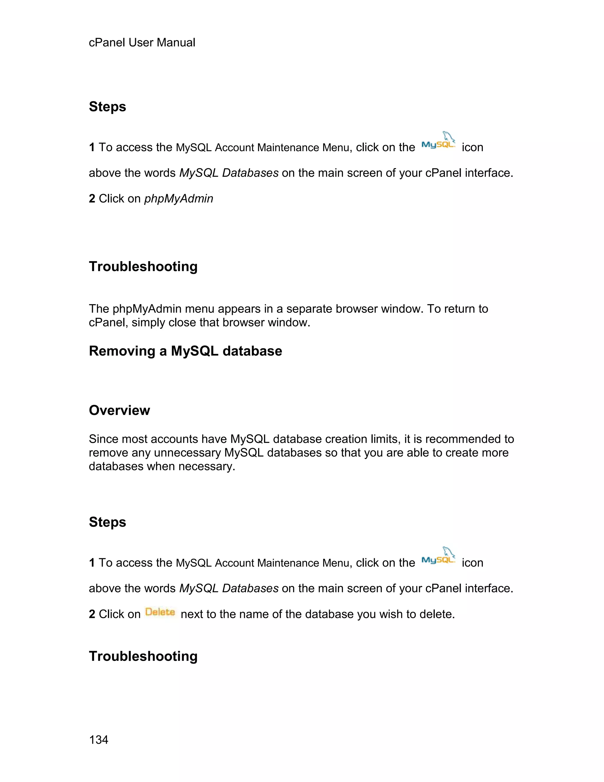 cPanel User Manual




Steps

1 To access the MySQL Account Maintenance Menu, click on the           icon

above the words MySQL Databases on the main screen of your cPanel interface.

2 Click on phpMyAdmin




Troubleshooting


The phpMyAdmin menu appears in a separate browser window. To return to
cPanel, simply close that browser window.

Removing a MySQL database



Overview

Since most accounts have MySQL database creation limits, it is recommended to
remove any unnecessary MySQL databases so that you are able to create more
databases when necessary.



Steps

1 To access the MySQL Account Maintenance Menu, click on the           icon

above the words MySQL Databases on the main screen of your cPanel interface.

2 Click on      next to the name of the database you wish to delete.


Troubleshooting




134
 
