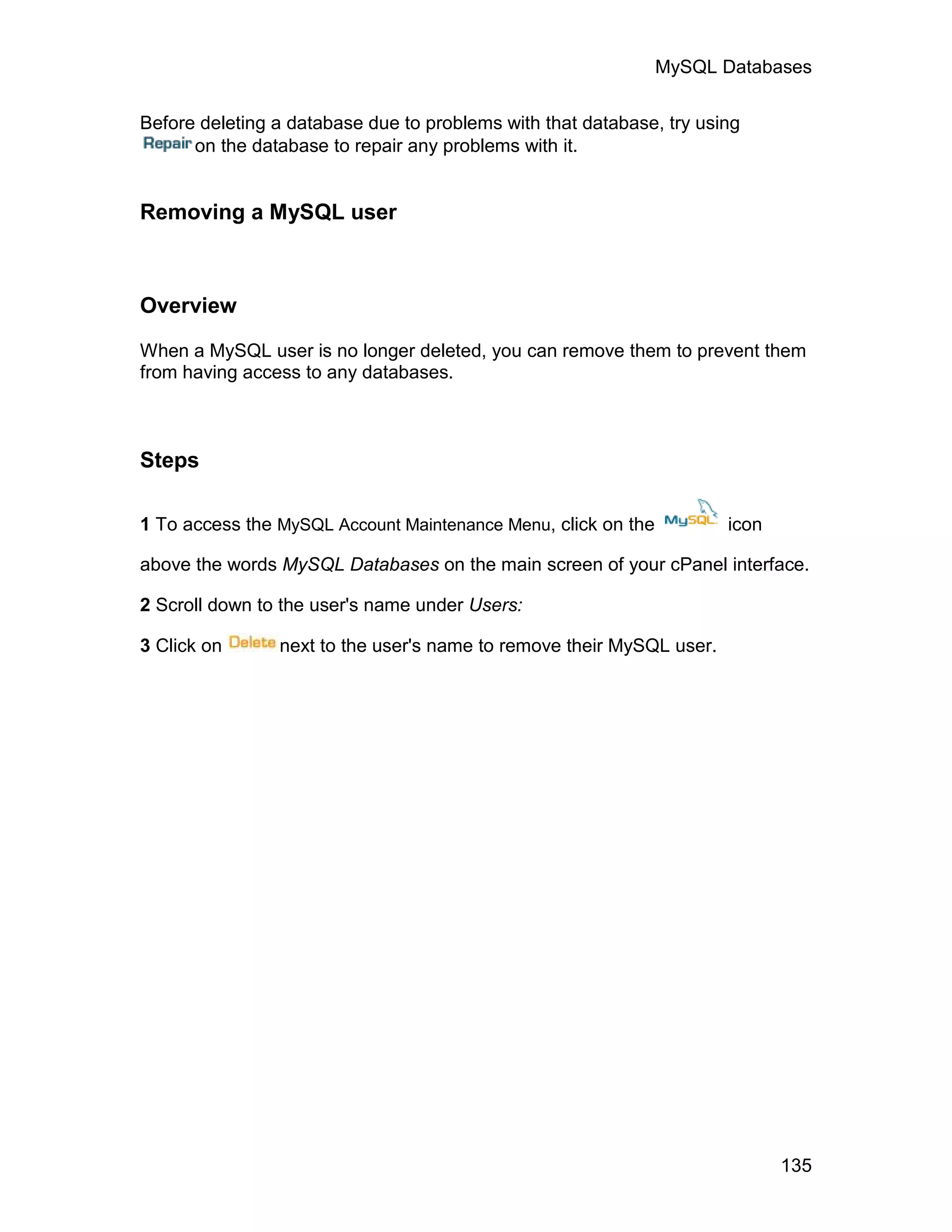 MySQL Databases

Before deleting a database due to problems with that database, try using
      on the database to repair any problems with it.


Removing a MySQL user



Overview

When a MySQL user is no longer deleted, you can remove them to prevent them
from having access to any databases.



Steps

1 To access the MySQL Account Maintenance Menu, click on the          icon

above the words MySQL Databases on the main screen of your cPanel interface.

2 Scroll down to the user's name under Users:

3 Click on      next to the user's name to remove their MySQL user.




                                                                             135
 