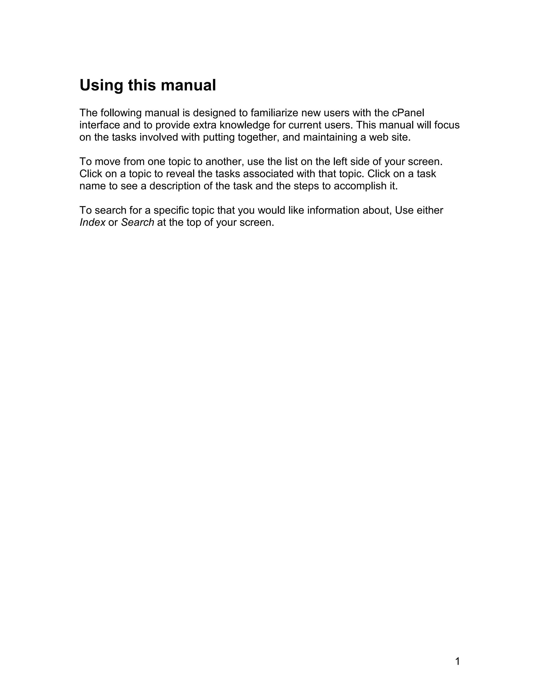 Using this manual
The following manual is designed to familiarize new users with the cPanel
interface and to provide extra knowledge for current users. This manual will focus
on the tasks involved with putting together, and maintaining a web site.

To move from one topic to another, use the list on the left side of your screen.
Click on a topic to reveal the tasks associated with that topic. Click on a task
name to see a description of the task and the steps to accomplish it.

To search for a specific topic that you would like information about, Use either
Index or Search at the top of your screen.




                                                                                   1
 