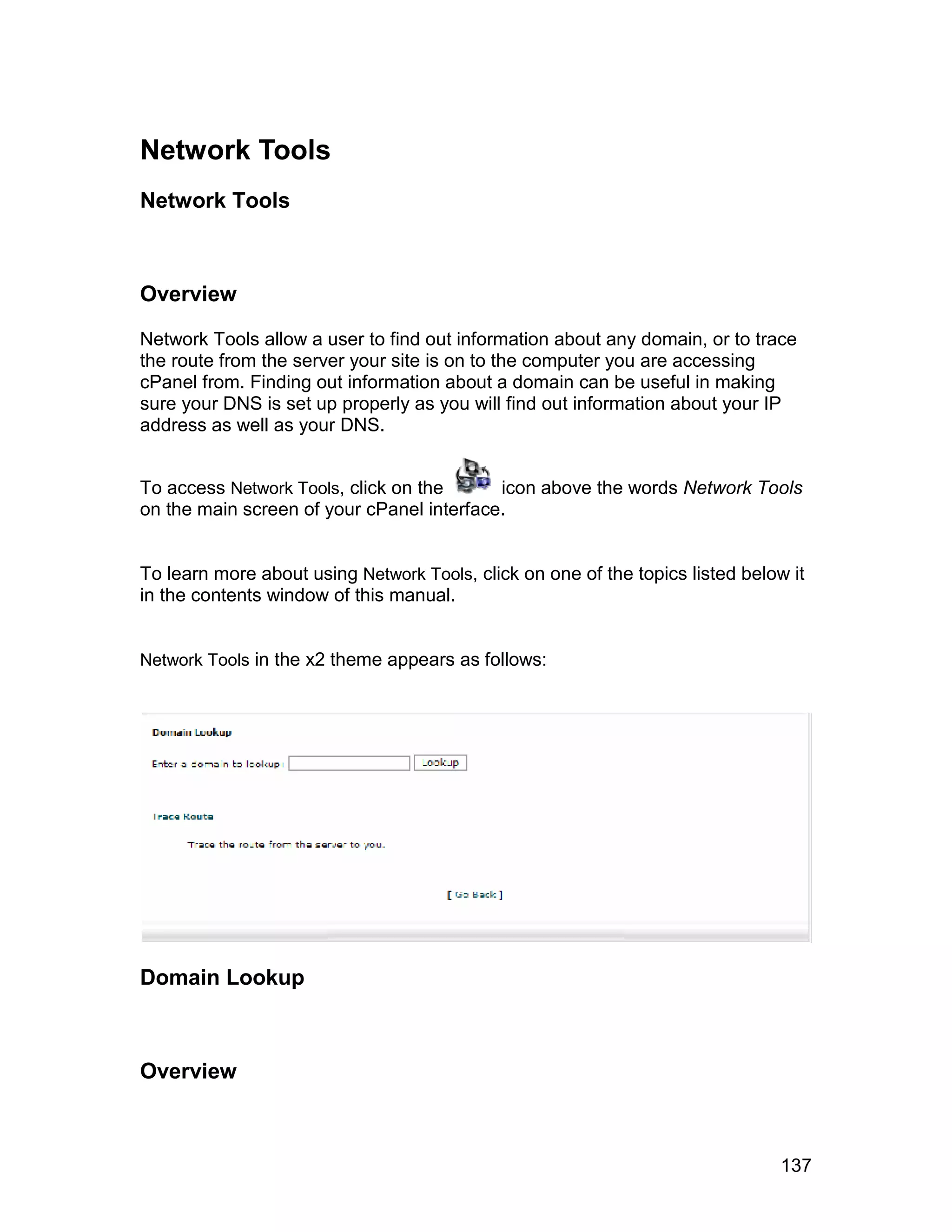 Network Tools
Network Tools



Overview

Network Tools allow a user to find out information about any domain, or to trace
the route from the server your site is on to the computer you are accessing
cPanel from. Finding out information about a domain can be useful in making
sure your DNS is set up properly as you will find out information about your IP
address as well as your DNS.


To access Network Tools, click on the      icon above the words Network Tools
on the main screen of your cPanel interface.


To learn more about using Network Tools, click on one of the topics listed below it
in the contents window of this manual.


Network Tools in the x2 theme appears as follows:




Domain Lookup



Overview



                                                                                137
 