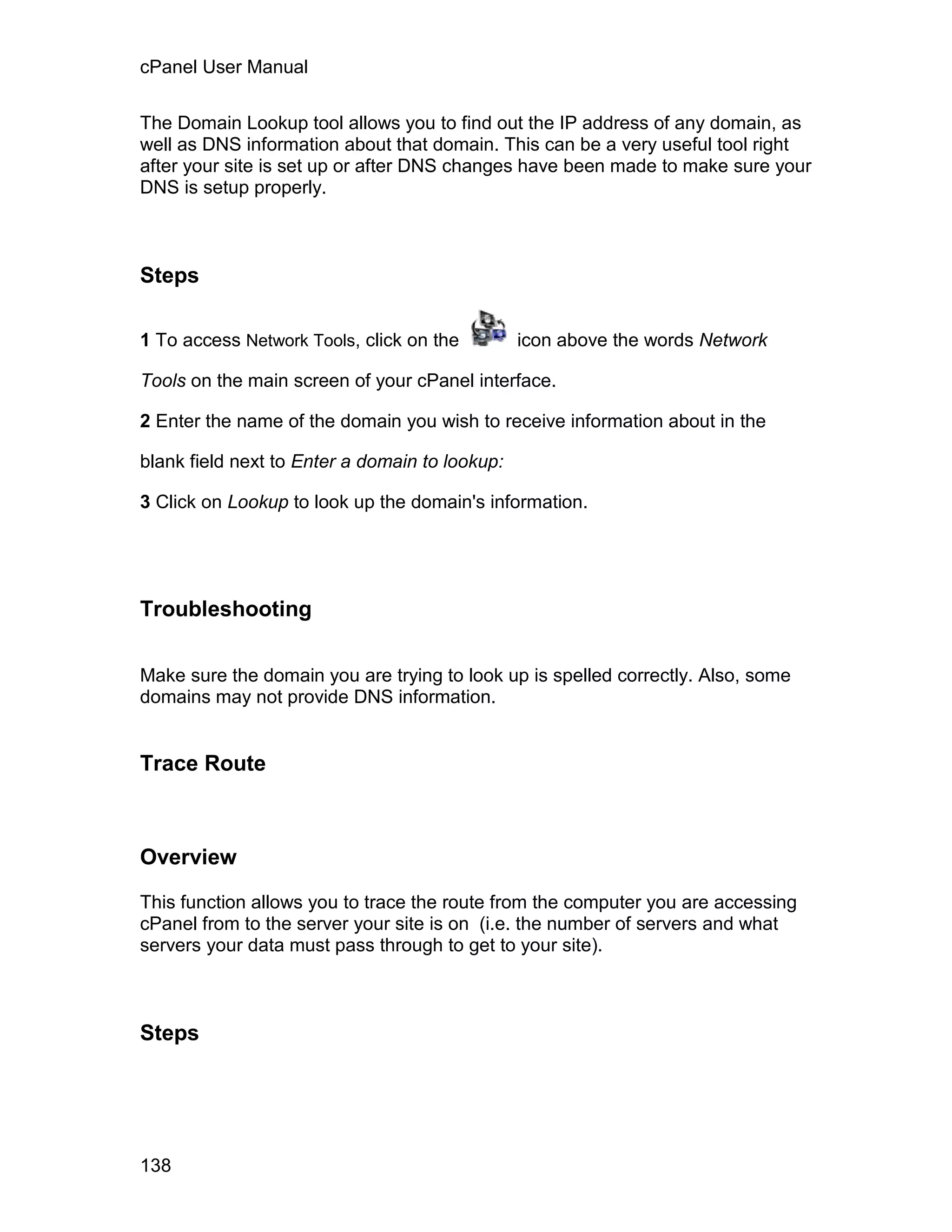 cPanel User Manual

The Domain Lookup tool allows you to find out the IP address of any domain, as
well as DNS information about that domain. This can be a very useful tool right
after your site is set up or after DNS changes have been made to make sure your
DNS is setup properly.



Steps

1 To access Network Tools, click on the         icon above the words Network

Tools on the main screen of your cPanel interface.

2 Enter the name of the domain you wish to receive information about in the

blank field next to Enter a domain to lookup:

3 Click on Lookup to look up the domain's information.




Troubleshooting

Make sure the domain you are trying to look up is spelled correctly. Also, some
domains may not provide DNS information.


Trace Route



Overview

This function allows you to trace the route from the computer you are accessing
cPanel from to the server your site is on (i.e. the number of servers and what
servers your data must pass through to get to your site).



Steps




138
 