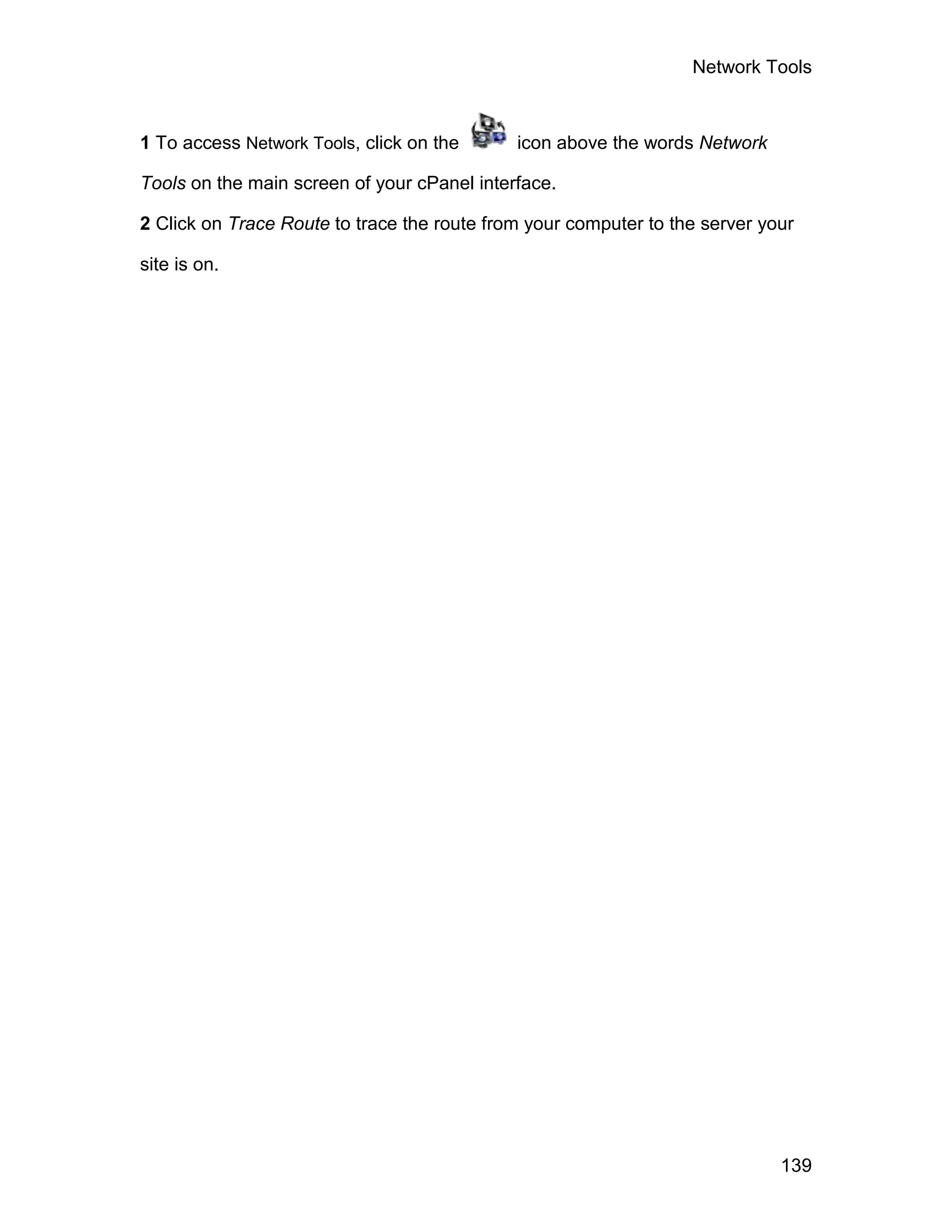 Network Tools



1 To access Network Tools, click on the      icon above the words Network

Tools on the main screen of your cPanel interface.

2 Click on Trace Route to trace the route from your computer to the server your

site is on.




                                                                             139
 