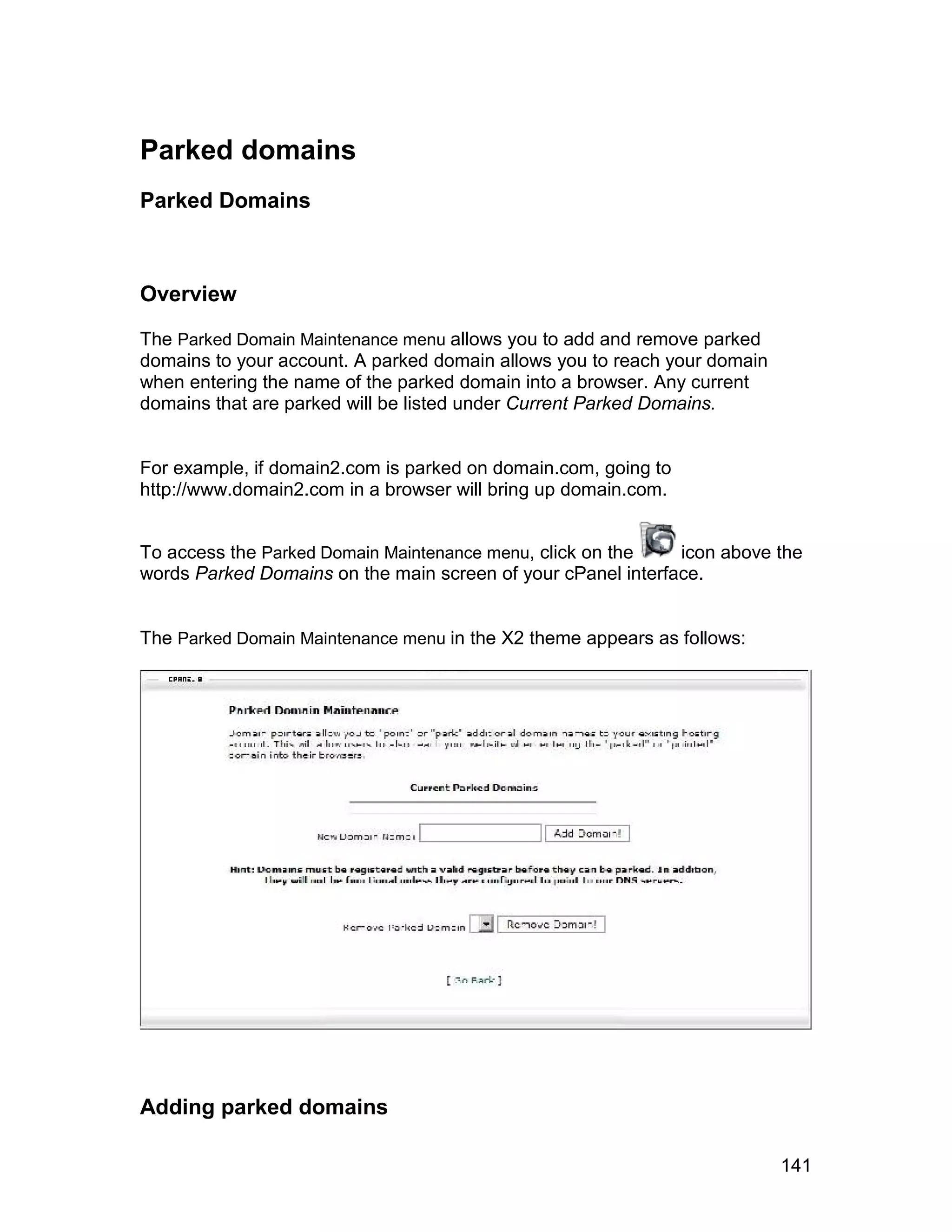 Parked domains
Parked Domains



Overview

The Parked Domain Maintenance menu allows you to add and remove parked
domains to your account. A parked domain allows you to reach your domain
when entering the name of the parked domain into a browser. Any current
domains that are parked will be listed under Current Parked Domains.


For example, if domain2.com is parked on domain.com, going to
http://www.domain2.com in a browser will bring up domain.com.


To access the Parked Domain Maintenance menu, click on the    icon above the
words Parked Domains on the main screen of your cPanel interface.


The Parked Domain Maintenance menu in the X2 theme appears as follows:




Adding parked domains

                                                                           141
 