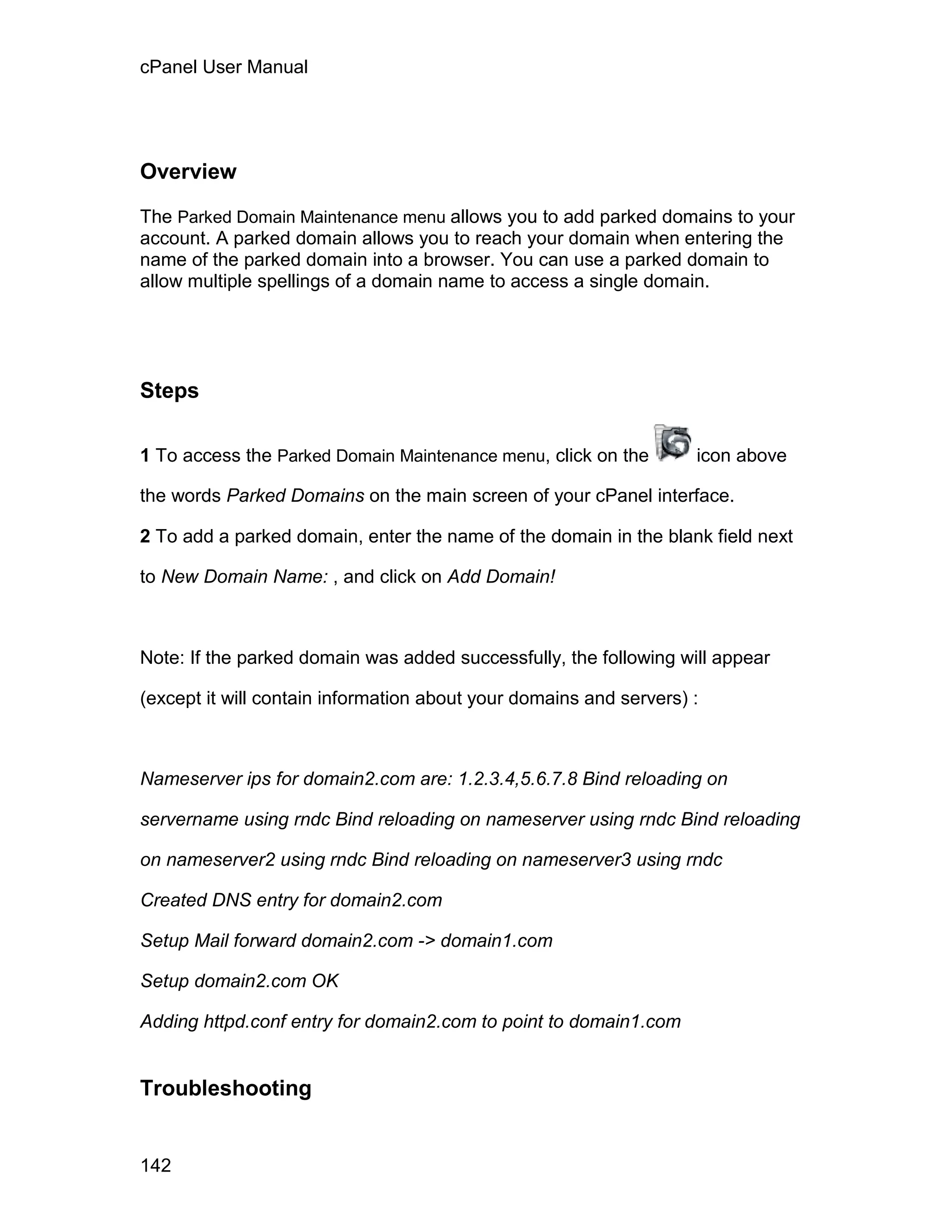 cPanel User Manual




Overview

The Parked Domain Maintenance menu allows you to add parked domains to your
account. A parked domain allows you to reach your domain when entering the
name of the parked domain into a browser. You can use a parked domain to
allow multiple spellings of a domain name to access a single domain.




Steps

1 To access the Parked Domain Maintenance menu, click on the        icon above

the words Parked Domains on the main screen of your cPanel interface.

2 To add a parked domain, enter the name of the domain in the blank field next

to New Domain Name: , and click on Add Domain!



Note: If the parked domain was added successfully, the following will appear

(except it will contain information about your domains and servers) :



Nameserver ips for domain2.com are: 1.2.3.4,5.6.7.8 Bind reloading on

servername using rndc Bind reloading on nameserver using rndc Bind reloading

on nameserver2 using rndc Bind reloading on nameserver3 using rndc

Created DNS entry for domain2.com

Setup Mail forward domain2.com -> domain1.com

Setup domain2.com OK

Adding httpd.conf entry for domain2.com to point to domain1.com


Troubleshooting


142
 