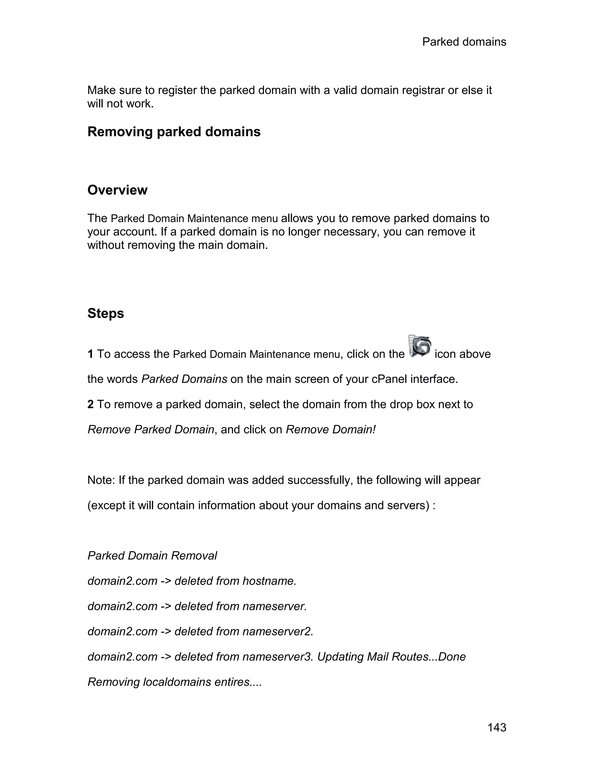 Parked domains



Make sure to register the parked domain with a valid domain registrar or else it
will not work.

Removing parked domains



Overview

The Parked Domain Maintenance menu allows you to remove parked domains to
your account. If a parked domain is no longer necessary, you can remove it
without removing the main domain.




Steps

1 To access the Parked Domain Maintenance menu, click on the        icon above

the words Parked Domains on the main screen of your cPanel interface.

2 To remove a parked domain, select the domain from the drop box next to

Remove Parked Domain, and click on Remove Domain!



Note: If the parked domain was added successfully, the following will appear

(except it will contain information about your domains and servers) :



Parked Domain Removal

domain2.com -> deleted from hostname.

domain2.com -> deleted from nameserver.

domain2.com -> deleted from nameserver2.

domain2.com -> deleted from nameserver3. Updating Mail Routes...Done

Removing localdomains entires....


                                                                               143
 