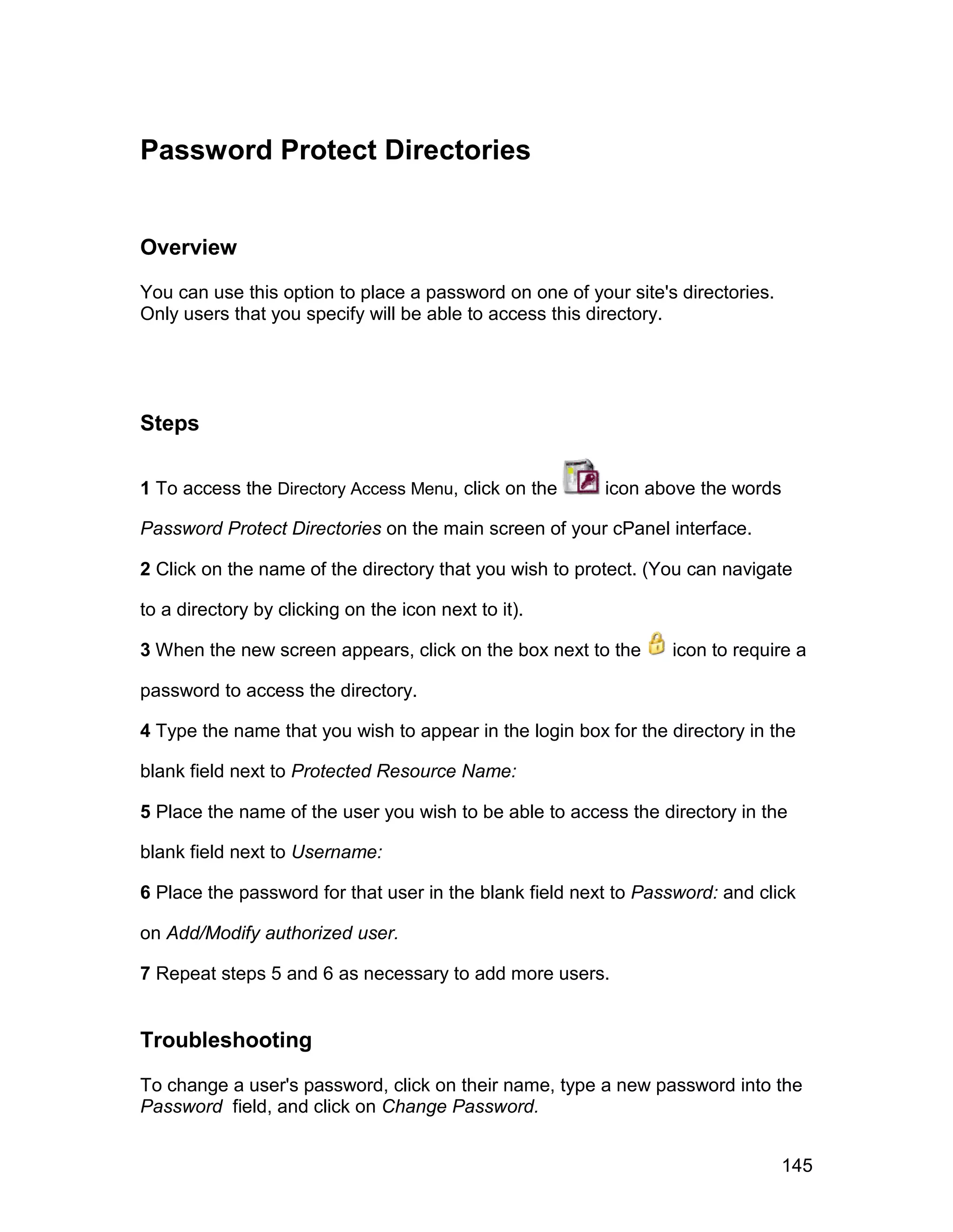 Password Protect Directories


Overview

You can use this option to place a password on one of your site's directories.
Only users that you specify will be able to access this directory.




Steps

1 To access the Directory Access Menu, click on the      icon above the words

Password Protect Directories on the main screen of your cPanel interface.

2 Click on the name of the directory that you wish to protect. (You can navigate

to a directory by clicking on the icon next to it).

3 When the new screen appears, click on the box next to the      icon to require a

password to access the directory.

4 Type the name that you wish to appear in the login box for the directory in the

blank field next to Protected Resource Name:

5 Place the name of the user you wish to be able to access the directory in the

blank field next to Username:

6 Place the password for that user in the blank field next to Password: and click

on Add/Modify authorized user.

7 Repeat steps 5 and 6 as necessary to add more users.


Troubleshooting

To change a user's password, click on their name, type a new password into the
Password field, and click on Change Password.


                                                                                 145
 