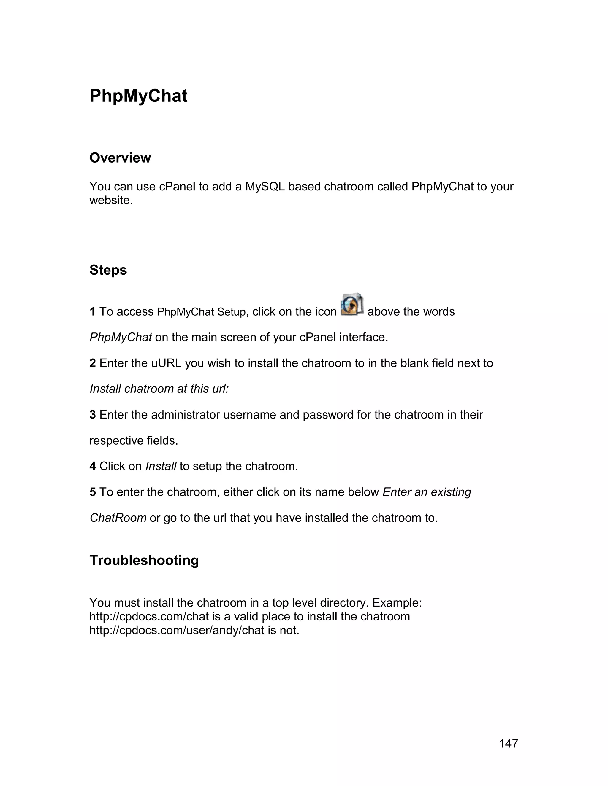 PhpMyChat


Overview

You can use cPanel to add a MySQL based chatroom called PhpMyChat to your
website.




Steps

1 To access PhpMyChat Setup, click on the icon        above the words

PhpMyChat on the main screen of your cPanel interface.

2 Enter the uURL you wish to install the chatroom to in the blank field next to

Install chatroom at this url:

3 Enter the administrator username and password for the chatroom in their

respective fields.

4 Click on Install to setup the chatroom.

5 To enter the chatroom, either click on its name below Enter an existing

ChatRoom or go to the url that you have installed the chatroom to.


Troubleshooting


You must install the chatroom in a top level directory. Example:
http://cpdocs.com/chat is a valid place to install the chatroom
http://cpdocs.com/user/andy/chat is not.




                                                                                  147
 