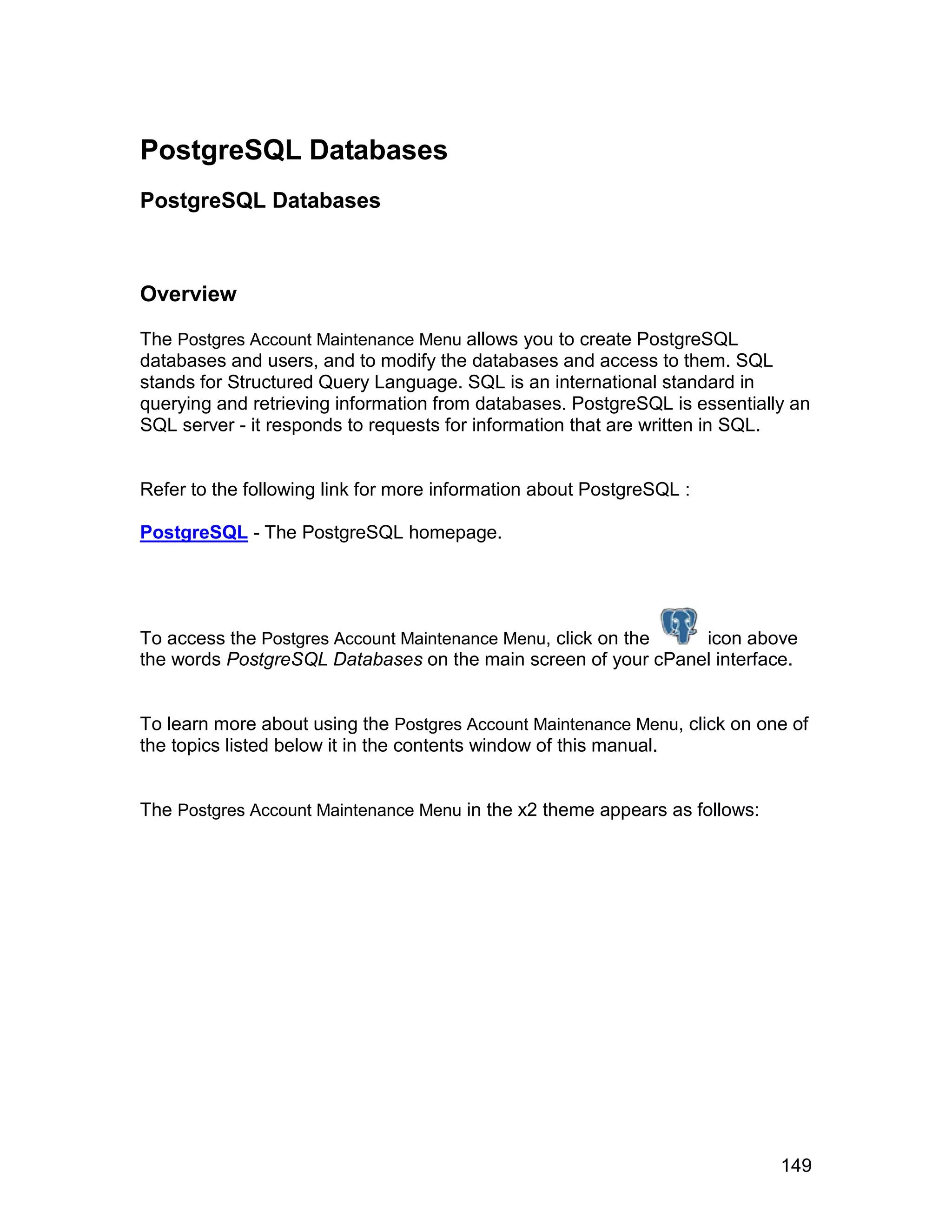 PostgreSQL Databases
PostgreSQL Databases



Overview

The Postgres Account Maintenance Menu allows you to create PostgreSQL
databases and users, and to modify the databases and access to them. SQL
stands for Structured Query Language. SQL is an international standard in
querying and retrieving information from databases. PostgreSQL is essentially an
SQL server - it responds to requests for information that are written in SQL.


Refer to the following link for more information about PostgreSQL :

PostgreSQL - The PostgreSQL homepage.




To access the Postgres Account Maintenance Menu, click on the  icon above
the words PostgreSQL Databases on the main screen of your cPanel interface.


To learn more about using the Postgres Account Maintenance Menu, click on one of
the topics listed below it in the contents window of this manual.


The Postgres Account Maintenance Menu in the x2 theme appears as follows:




                                                                            149
 