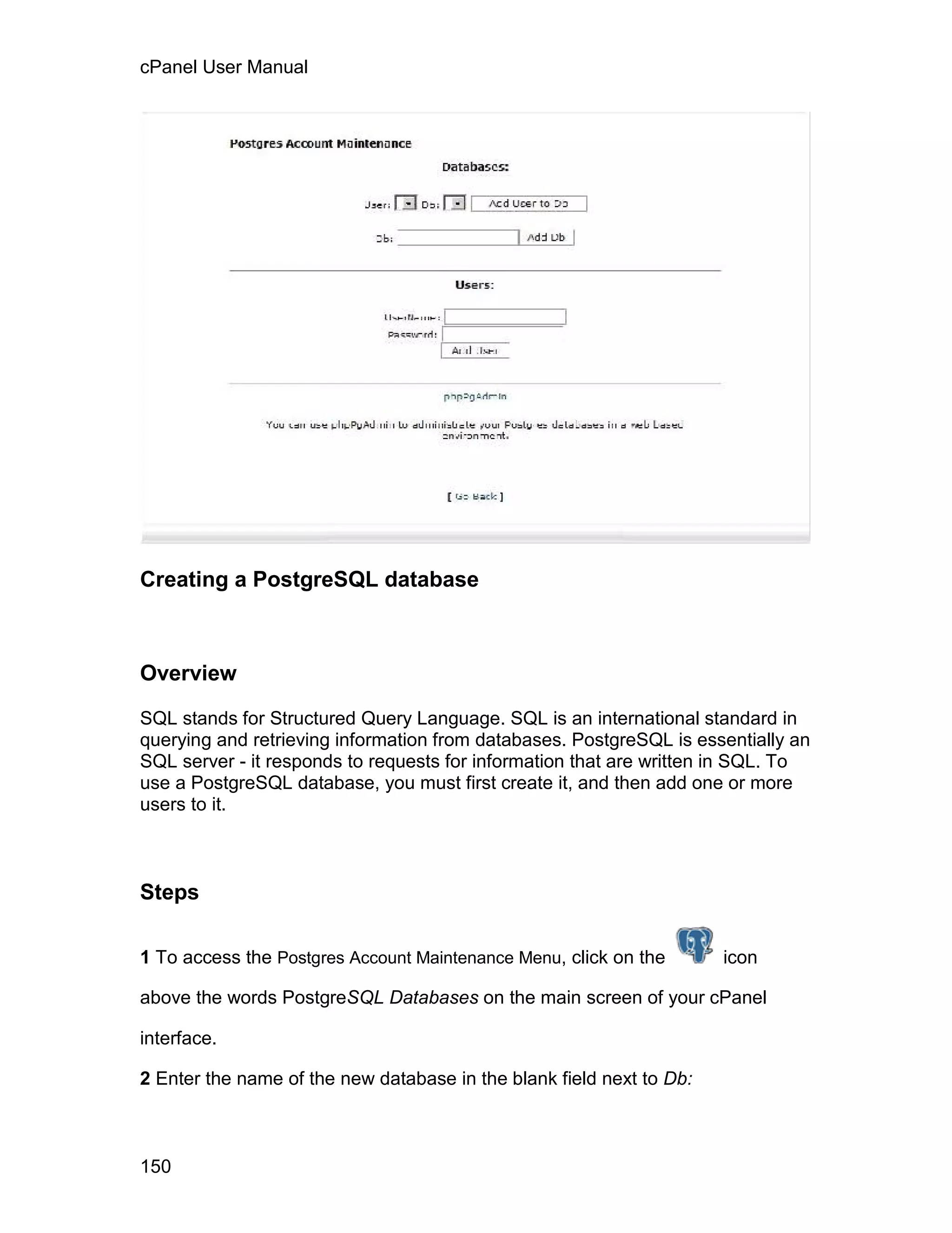 cPanel User Manual




Creating a PostgreSQL database



Overview

SQL stands for Structured Query Language. SQL is an international standard in
querying and retrieving information from databases. PostgreSQL is essentially an
SQL server - it responds to requests for information that are written in SQL. To
use a PostgreSQL database, you must first create it, and then add one or more
users to it.



Steps

1 To access the Postgres Account Maintenance Menu, click on the       icon

above the words PostgreSQL Databases on the main screen of your cPanel

interface.

2 Enter the name of the new database in the blank field next to Db:



150
 
