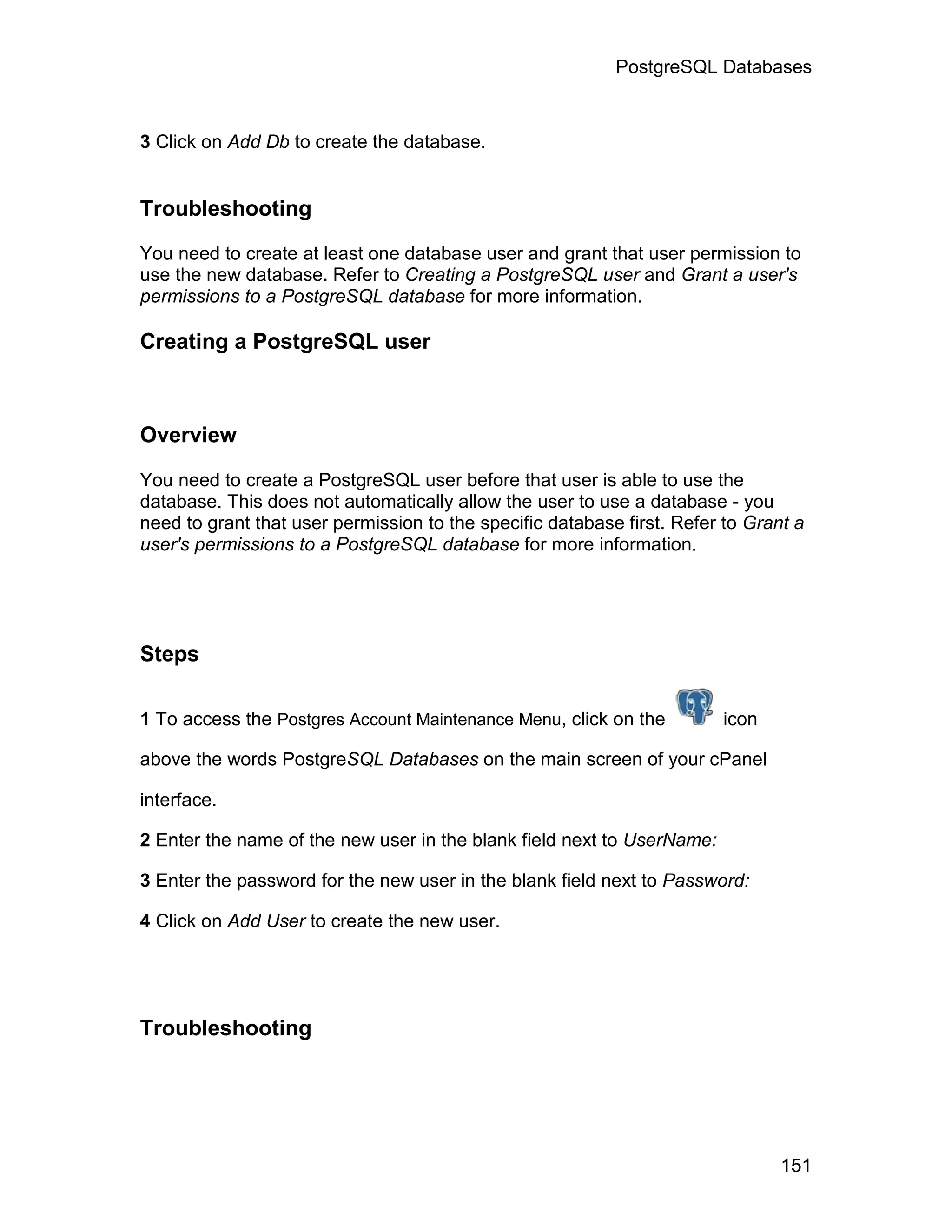 PostgreSQL Databases



3 Click on Add Db to create the database.


Troubleshooting

You need to create at least one database user and grant that user permission to
use the new database. Refer to Creating a PostgreSQL user and Grant a user's
permissions to a PostgreSQL database for more information.

Creating a PostgreSQL user



Overview

You need to create a PostgreSQL user before that user is able to use the
database. This does not automatically allow the user to use a database - you
need to grant that user permission to the specific database first. Refer to Grant a
user's permissions to a PostgreSQL database for more information.




Steps

1 To access the Postgres Account Maintenance Menu, click on the         icon

above the words PostgreSQL Databases on the main screen of your cPanel

interface.

2 Enter the name of the new user in the blank field next to UserName:

3 Enter the password for the new user in the blank field next to Password:

4 Click on Add User to create the new user.




Troubleshooting




                                                                                151
 