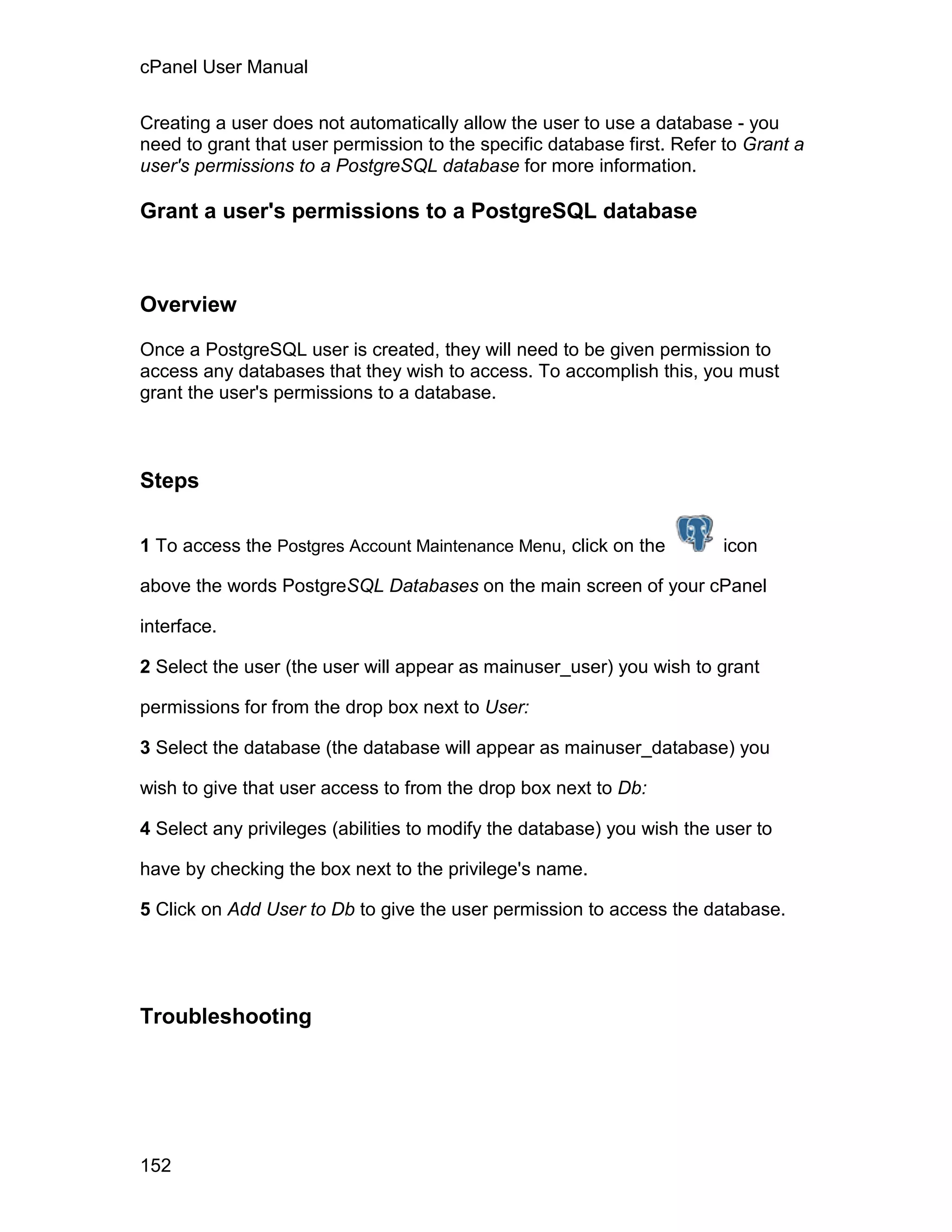 cPanel User Manual

Creating a user does not automatically allow the user to use a database - you
need to grant that user permission to the specific database first. Refer to Grant a
user's permissions to a PostgreSQL database for more information.

Grant a user's permissions to a PostgreSQL database



Overview

Once a PostgreSQL user is created, they will need to be given permission to
access any databases that they wish to access. To accomplish this, you must
grant the user's permissions to a database.



Steps

1 To access the Postgres Account Maintenance Menu, click on the         icon

above the words PostgreSQL Databases on the main screen of your cPanel

interface.

2 Select the user (the user will appear as mainuser_user) you wish to grant

permissions for from the drop box next to User:

3 Select the database (the database will appear as mainuser_database) you

wish to give that user access to from the drop box next to Db:

4 Select any privileges (abilities to modify the database) you wish the user to

have by checking the box next to the privilege's name.

5 Click on Add User to Db to give the user permission to access the database.




Troubleshooting




152
 