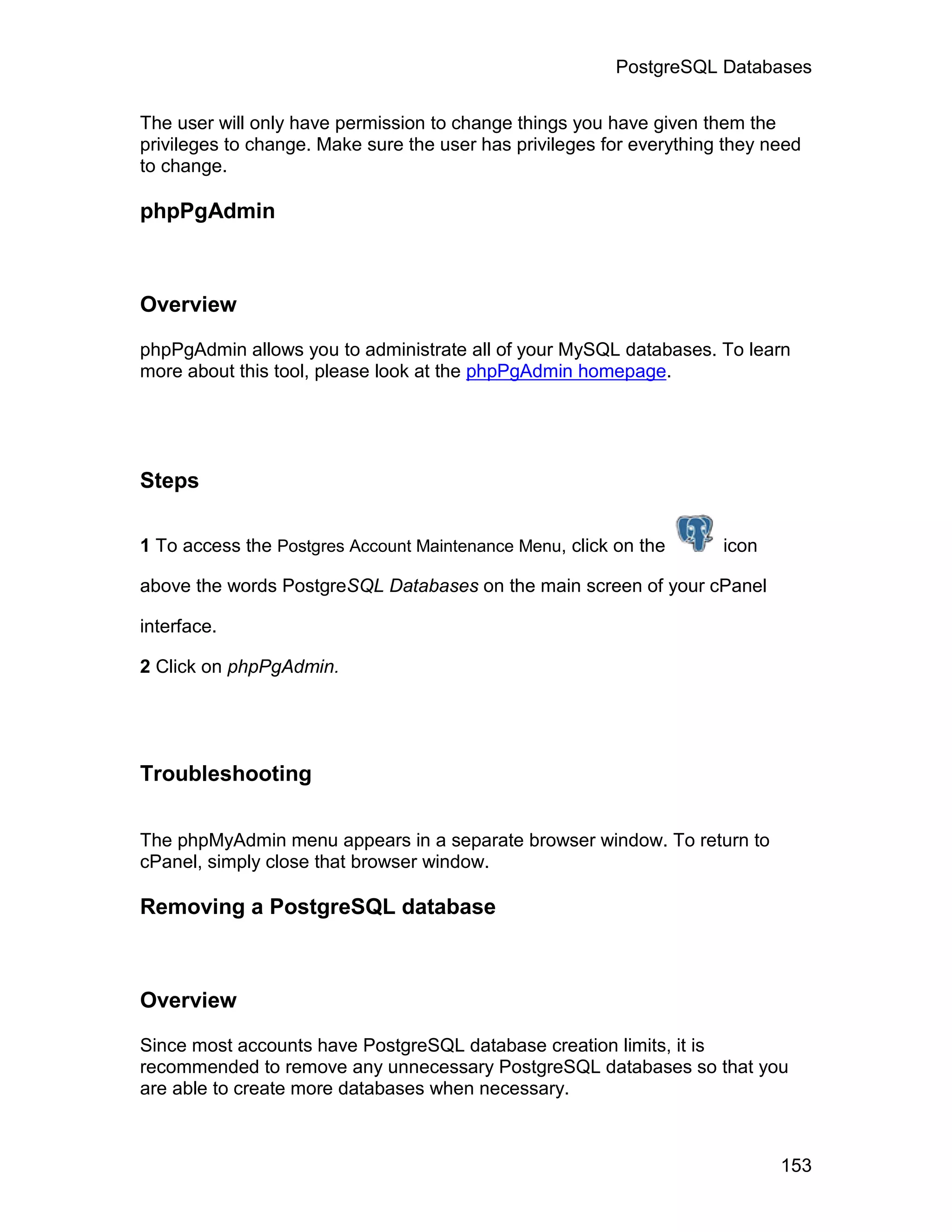 PostgreSQL Databases

The user will only have permission to change things you have given them the
privileges to change. Make sure the user has privileges for everything they need
to change.

phpPgAdmin



Overview

phpPgAdmin allows you to administrate all of your MySQL databases. To learn
more about this tool, please look at the phpPgAdmin homepage.




Steps

1 To access the Postgres Account Maintenance Menu, click on the       icon

above the words PostgreSQL Databases on the main screen of your cPanel

interface.

2 Click on phpPgAdmin.




Troubleshooting


The phpMyAdmin menu appears in a separate browser window. To return to
cPanel, simply close that browser window.

Removing a PostgreSQL database



Overview

Since most accounts have PostgreSQL database creation limits, it is
recommended to remove any unnecessary PostgreSQL databases so that you
are able to create more databases when necessary.



                                                                             153
 