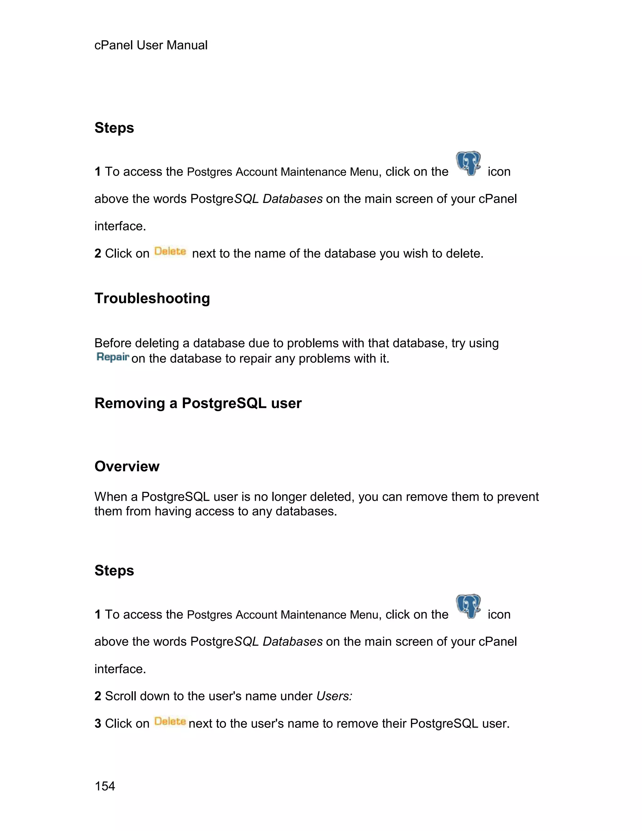 cPanel User Manual




Steps

1 To access the Postgres Account Maintenance Menu, click on the         icon

above the words PostgreSQL Databases on the main screen of your cPanel

interface.

2 Click on       next to the name of the database you wish to delete.


Troubleshooting

Before deleting a database due to problems with that database, try using
      on the database to repair any problems with it.


Removing a PostgreSQL user



Overview

When a PostgreSQL user is no longer deleted, you can remove them to prevent
them from having access to any databases.



Steps

1 To access the Postgres Account Maintenance Menu, click on the         icon

above the words PostgreSQL Databases on the main screen of your cPanel

interface.

2 Scroll down to the user's name under Users:

3 Click on      next to the user's name to remove their PostgreSQL user.



154
 