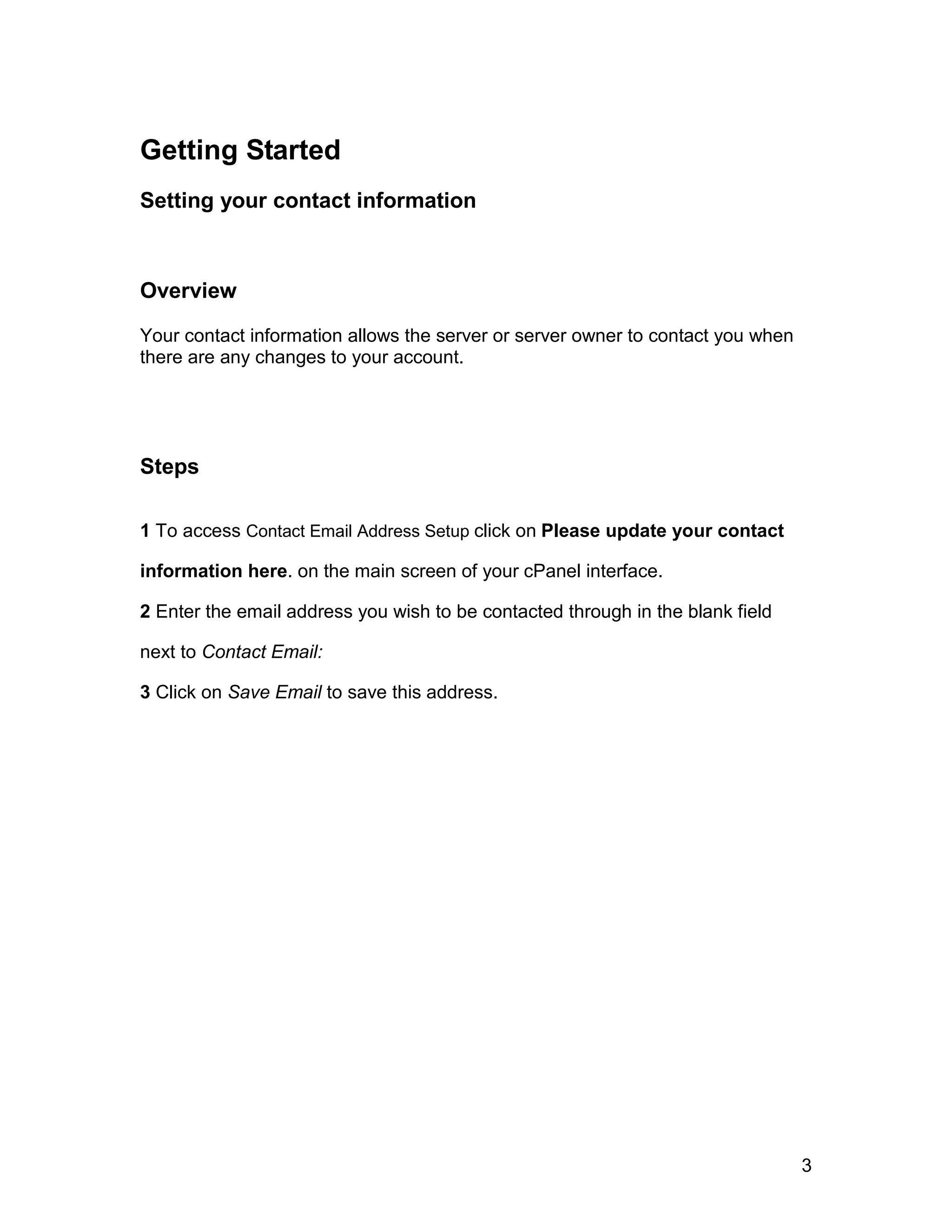 Getting Started
Setting your contact information



Overview

Your contact information allows the server or server owner to contact you when
there are any changes to your account.




Steps

1 To access Contact Email Address Setup click on Please update your contact

information here. on the main screen of your cPanel interface.

2 Enter the email address you wish to be contacted through in the blank field

next to Contact Email:

3 Click on Save Email to save this address.




                                                                                 3
 
