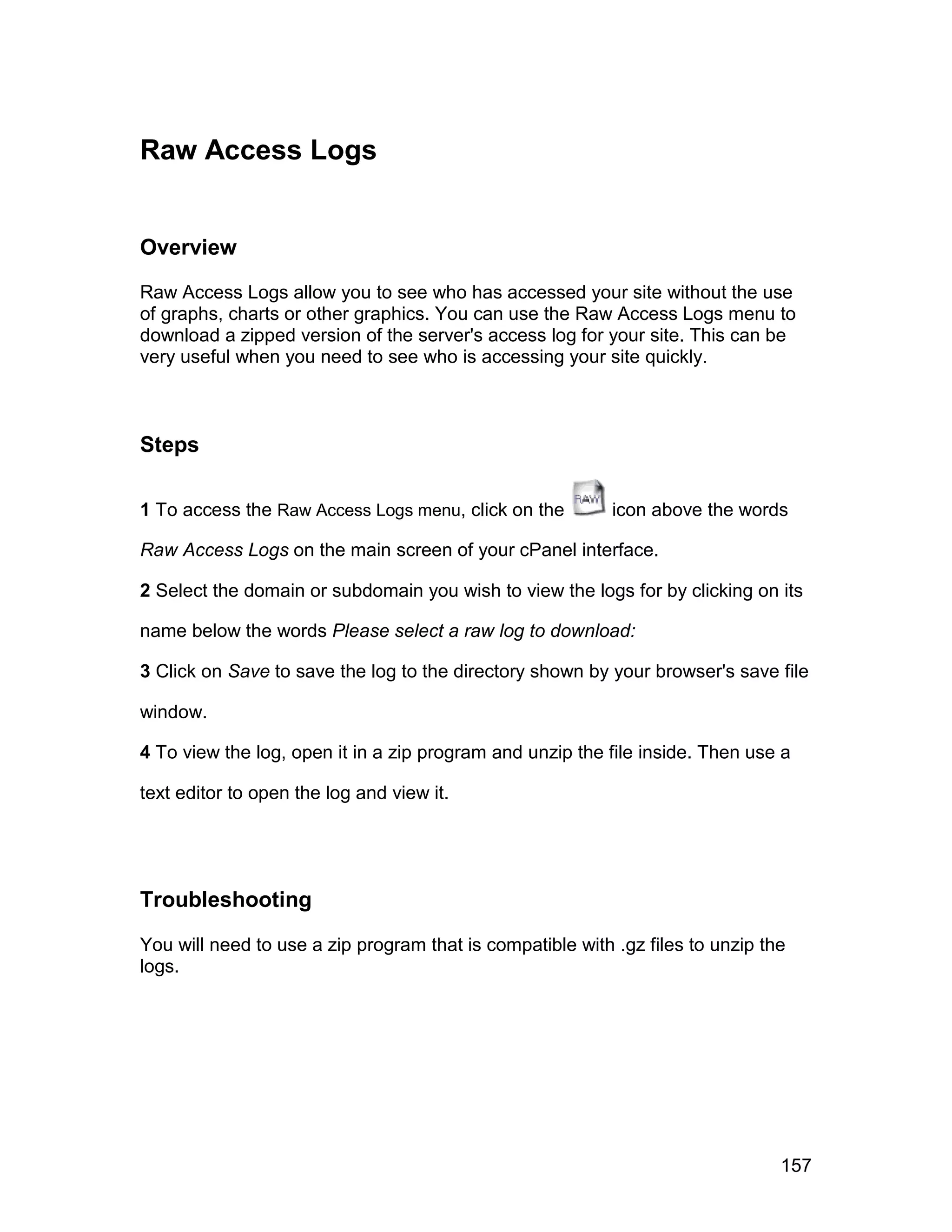 Raw Access Logs


Overview

Raw Access Logs allow you to see who has accessed your site without the use
of graphs, charts or other graphics. You can use the Raw Access Logs menu to
download a zipped version of the server's access log for your site. This can be
very useful when you need to see who is accessing your site quickly.



Steps

1 To access the Raw Access Logs menu, click on the         icon above the words

Raw Access Logs on the main screen of your cPanel interface.

2 Select the domain or subdomain you wish to view the logs for by clicking on its

name below the words Please select a raw log to download:

3 Click on Save to save the log to the directory shown by your browser's save file

window.

4 To view the log, open it in a zip program and unzip the file inside. Then use a

text editor to open the log and view it.




Troubleshooting

You will need to use a zip program that is compatible with .gz files to unzip the
logs.




                                                                                157
 