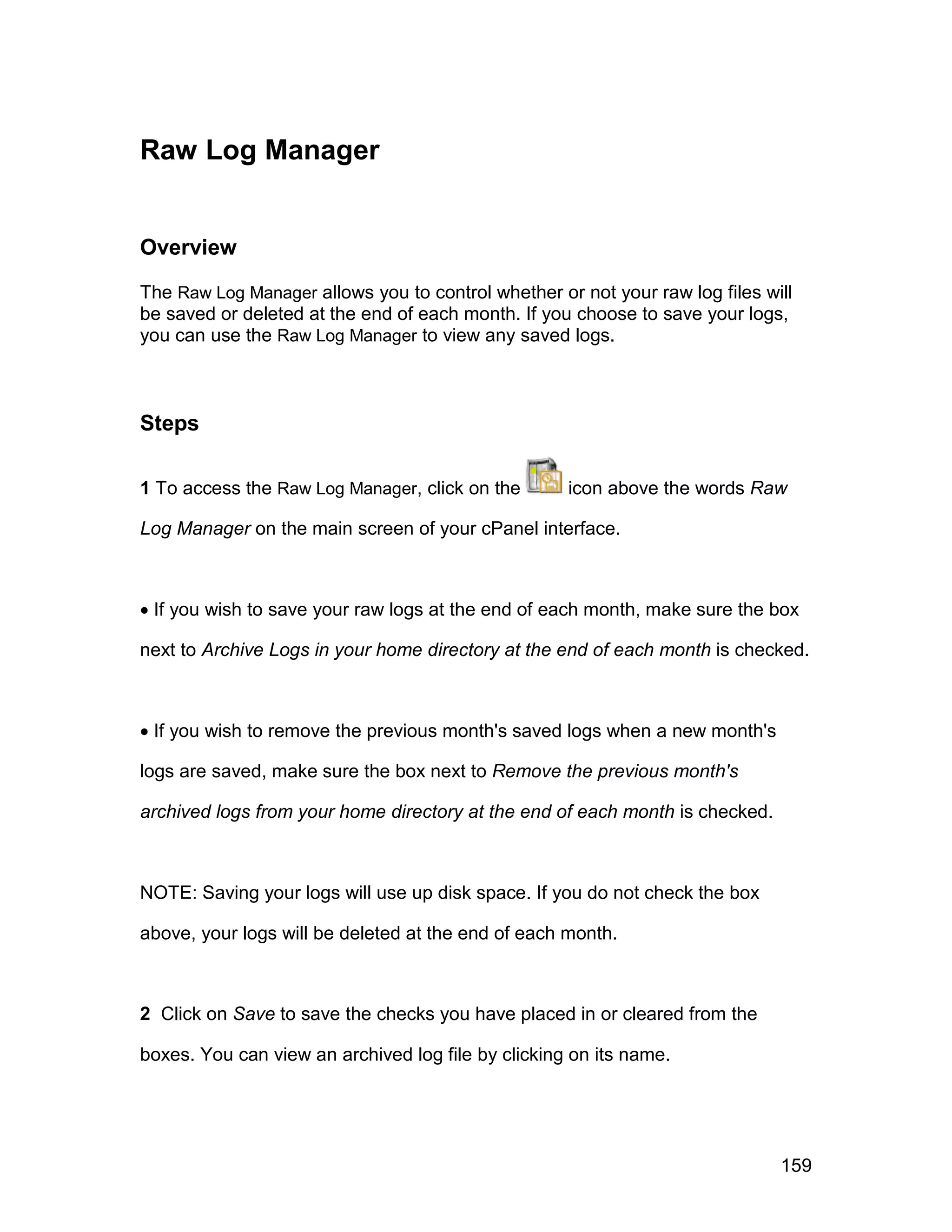 Raw Log Manager


Overview

The Raw Log Manager allows you to control whether or not your raw log files will
be saved or deleted at the end of each month. If you choose to save your logs,
you can use the Raw Log Manager to view any saved logs.



Steps

1 To access the Raw Log Manager, click on the       icon above the words Raw

Log Manager on the main screen of your cPanel interface.



 If you wish to save your raw logs at the end of each month, make sure the box

next to Archive Logs in your home directory at the end of each month is checked.



 If you wish to remove the previous month's saved logs when a new month's

logs are saved, make sure the box next to Remove the previous month's

archived logs from your home directory at the end of each month is checked.



NOTE: Saving your logs will use up disk space. If you do not check the box

above, your logs will be deleted at the end of each month.



2 Click on Save to save the checks you have placed in or cleared from the

boxes. You can view an archived log file by clicking on its name.




                                                                              159
 