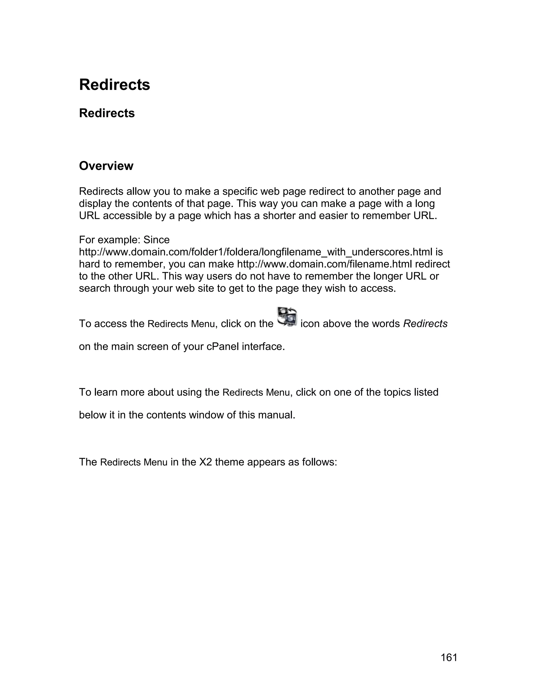 Redirects
Redirects



Overview

Redirects allow you to make a specific web page redirect to another page and
display the contents of that page. This way you can make a page with a long
URL accessible by a page which has a shorter and easier to remember URL.

For example: Since
http://www.domain.com/folder1/foldera/longfilename_with_underscores.html is
hard to remember, you can make http://www.domain.com/filename.html redirect
to the other URL. This way users do not have to remember the longer URL or
search through your web site to get to the page they wish to access.


To access the Redirects Menu, click on the        icon above the words Redirects

on the main screen of your cPanel interface.



To learn more about using the Redirects Menu, click on one of the topics listed

below it in the contents window of this manual.



The Redirects Menu in the X2 theme appears as follows:




                                                                                  161
 