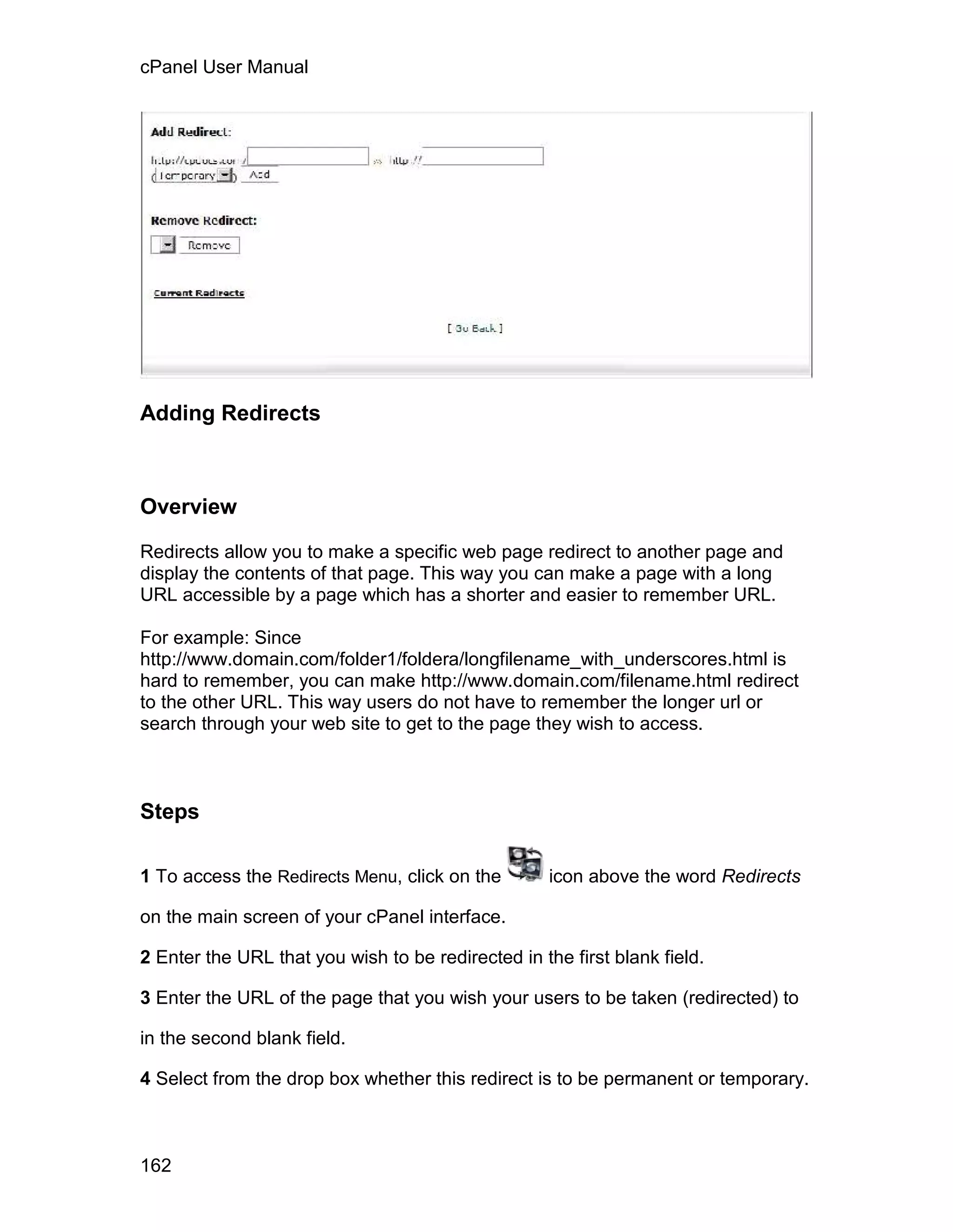 cPanel User Manual




Adding Redirects



Overview

Redirects allow you to make a specific web page redirect to another page and
display the contents of that page. This way you can make a page with a long
URL accessible by a page which has a shorter and easier to remember URL.

For example: Since
http://www.domain.com/folder1/foldera/longfilename_with_underscores.html is
hard to remember, you can make http://www.domain.com/filename.html redirect
to the other URL. This way users do not have to remember the longer url or
search through your web site to get to the page they wish to access.



Steps

1 To access the Redirects Menu, click on the        icon above the word Redirects

on the main screen of your cPanel interface.

2 Enter the URL that you wish to be redirected in the first blank field.

3 Enter the URL of the page that you wish your users to be taken (redirected) to

in the second blank field.

4 Select from the drop box whether this redirect is to be permanent or temporary.



162
 