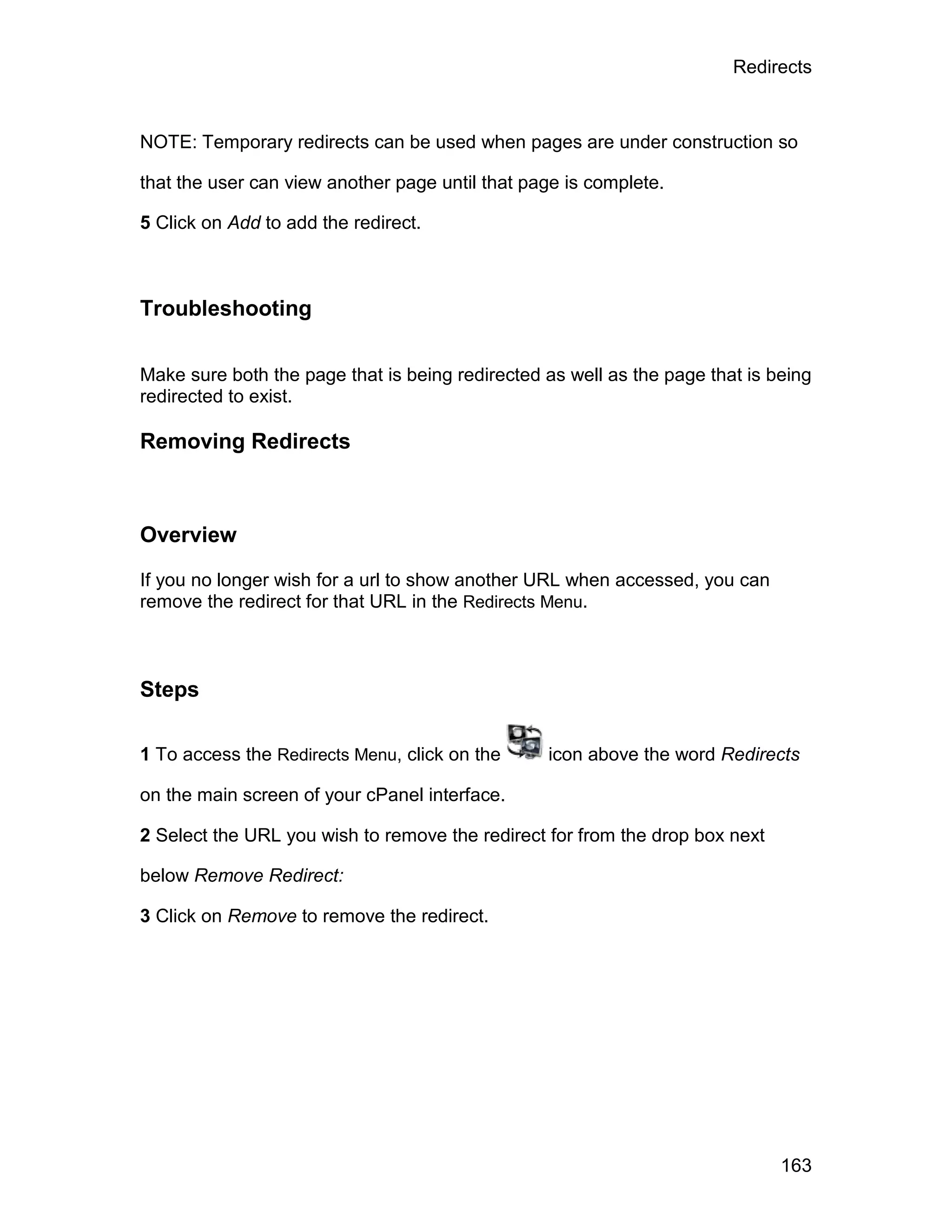 Redirects



NOTE: Temporary redirects can be used when pages are under construction so

that the user can view another page until that page is complete.

5 Click on Add to add the redirect.



Troubleshooting

Make sure both the page that is being redirected as well as the page that is being
redirected to exist.

Removing Redirects



Overview

If you no longer wish for a url to show another URL when accessed, you can
remove the redirect for that URL in the Redirects Menu.



Steps

1 To access the Redirects Menu, click on the     icon above the word Redirects

on the main screen of your cPanel interface.

2 Select the URL you wish to remove the redirect for from the drop box next

below Remove Redirect:

3 Click on Remove to remove the redirect.




                                                                              163
 