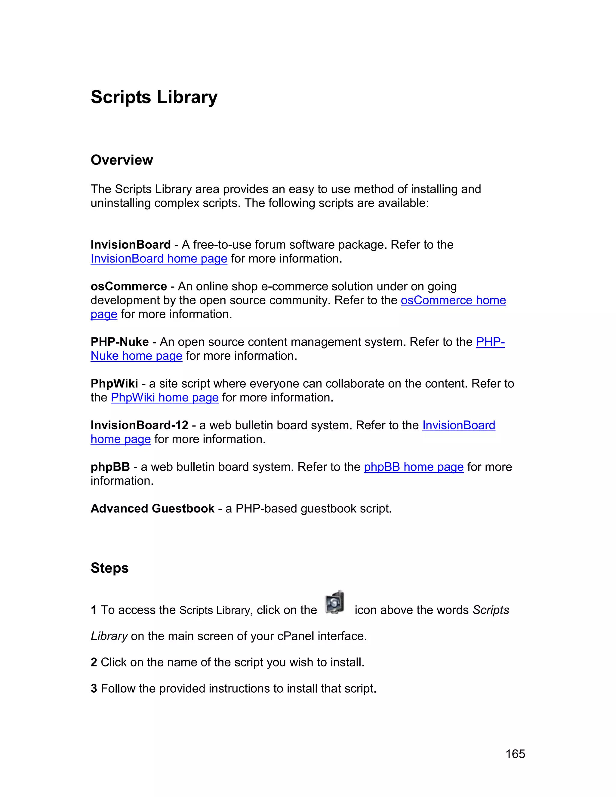 Scripts Library


Overview

The Scripts Library area provides an easy to use method of installing and
uninstalling complex scripts. The following scripts are available:


InvisionBoard - A free-to-use forum software package. Refer to the
InvisionBoard home page for more information.

osCommerce - An online shop e-commerce solution under on going
development by the open source community. Refer to the osCommerce home
page for more information.

PHP-Nuke - An open source content management system. Refer to the PHP-
Nuke home page for more information.

PhpWiki - a site script where everyone can collaborate on the content. Refer to
the PhpWiki home page for more information.

InvisionBoard-12 - a web bulletin board system. Refer to the InvisionBoard
home page for more information.

phpBB - a web bulletin board system. Refer to the phpBB home page for more
information.

Advanced Guestbook - a PHP-based guestbook script.



Steps

1 To access the Scripts Library, click on the        icon above the words Scripts

Library on the main screen of your cPanel interface.

2 Click on the name of the script you wish to install.

3 Follow the provided instructions to install that script.




                                                                                165
 