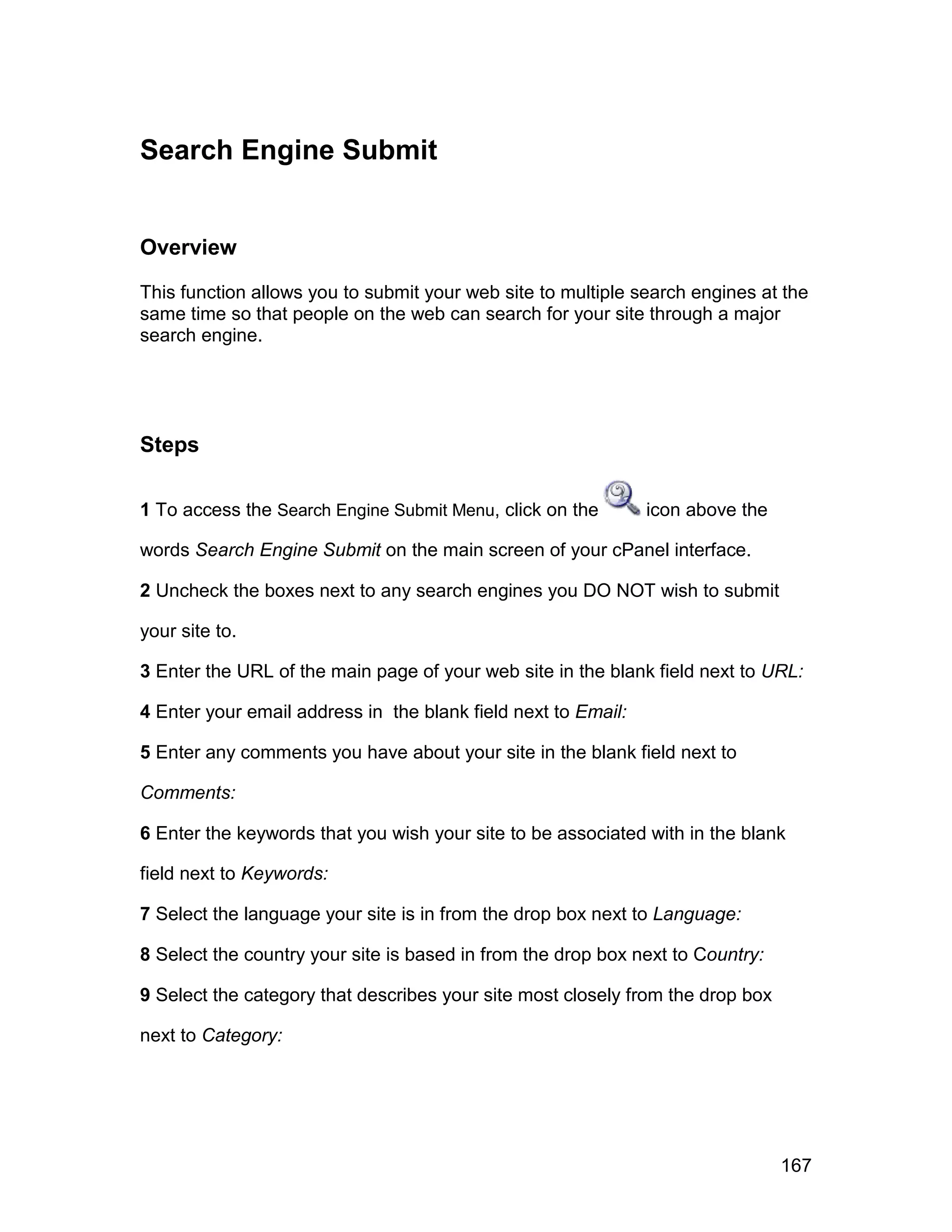 Search Engine Submit


Overview

This function allows you to submit your web site to multiple search engines at the
same time so that people on the web can search for your site through a major
search engine.




Steps

1 To access the Search Engine Submit Menu, click on the        icon above the

words Search Engine Submit on the main screen of your cPanel interface.

2 Uncheck the boxes next to any search engines you DO NOT wish to submit

your site to.

3 Enter the URL of the main page of your web site in the blank field next to URL:

4 Enter your email address in the blank field next to Email:

5 Enter any comments you have about your site in the blank field next to

Comments:

6 Enter the keywords that you wish your site to be associated with in the blank

field next to Keywords:

7 Select the language your site is in from the drop box next to Language:

8 Select the country your site is based in from the drop box next to Country:

9 Select the category that describes your site most closely from the drop box

next to Category:




                                                                                167
 