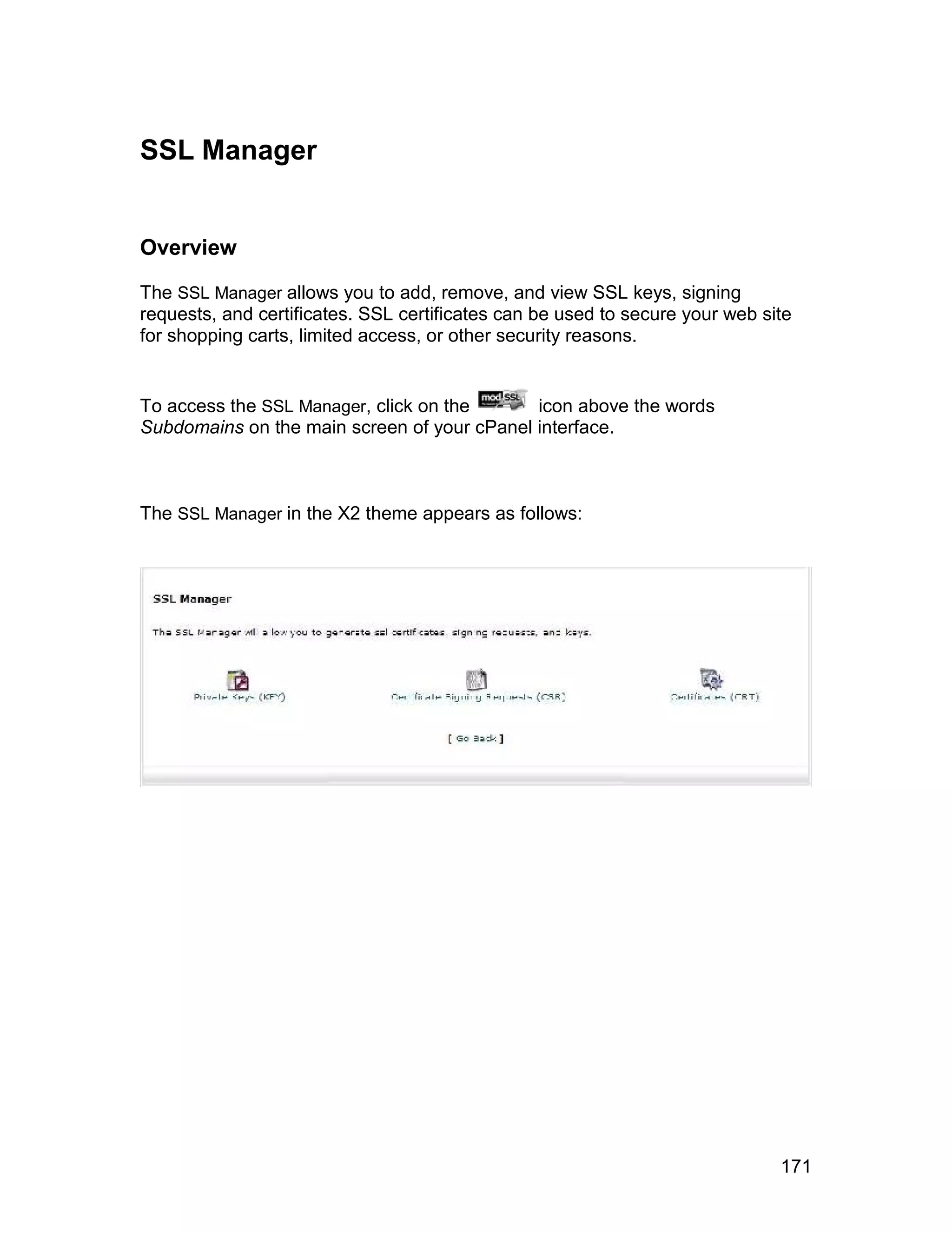 SSL Manager


Overview

The SSL Manager allows you to add, remove, and view SSL keys, signing
requests, and certificates. SSL certificates can be used to secure your web site
for shopping carts, limited access, or other security reasons.


To access the SSL Manager, click on the      icon above the words
Subdomains on the main screen of your cPanel interface.



The SSL Manager in the X2 theme appears as follows:




                                                                              171
 
