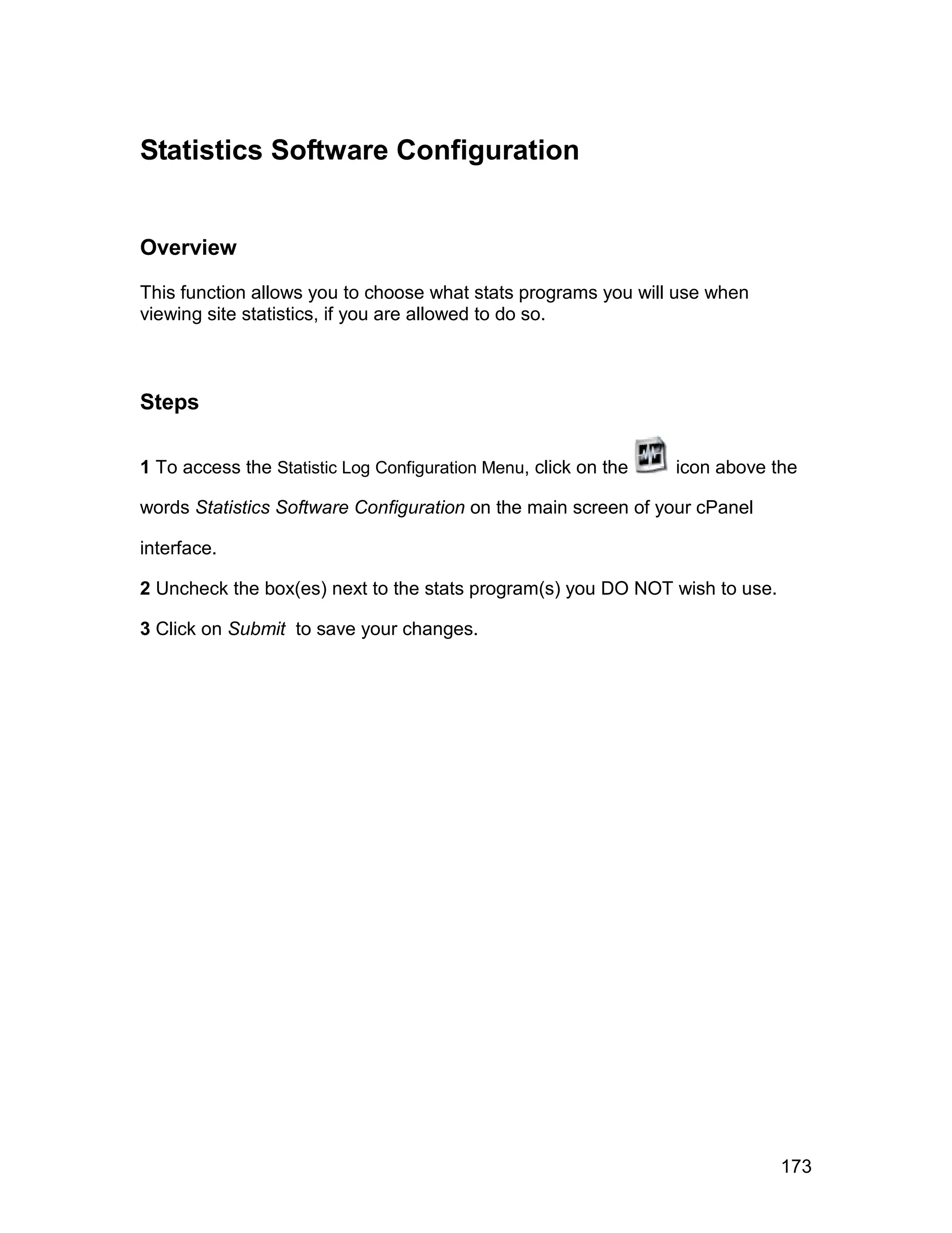 Statistics Software Configuration


Overview

This function allows you to choose what stats programs you will use when
viewing site statistics, if you are allowed to do so.



Steps

1 To access the Statistic Log Configuration Menu, click on the   icon above the

words Statistics Software Configuration on the main screen of your cPanel

interface.

2 Uncheck the box(es) next to the stats program(s) you DO NOT wish to use.

3 Click on Submit to save your changes.




                                                                             173
 
