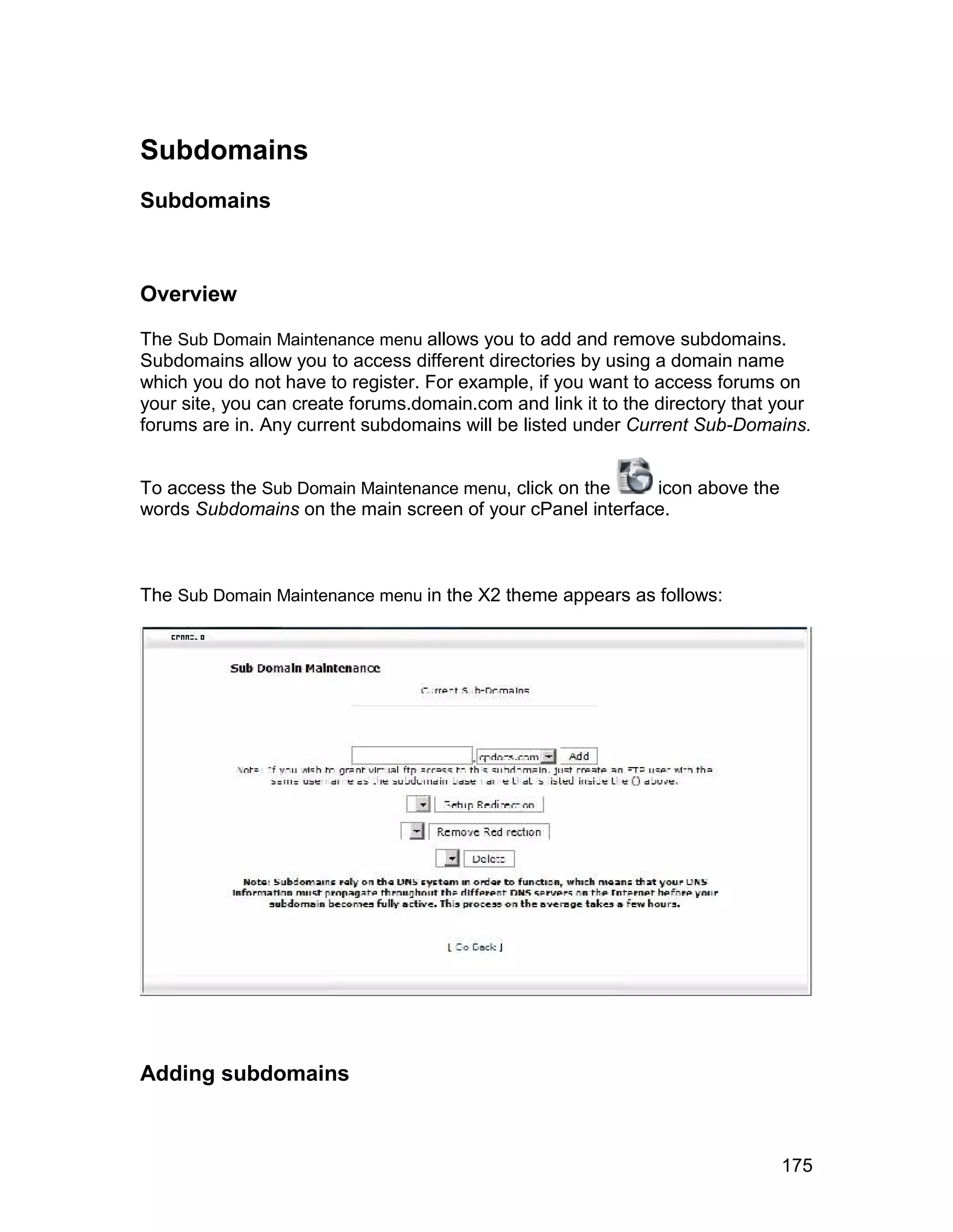 Subdomains
Subdomains



Overview

The Sub Domain Maintenance menu allows you to add and remove subdomains.
Subdomains allow you to access different directories by using a domain name
which you do not have to register. For example, if you want to access forums on
your site, you can create forums.domain.com and link it to the directory that your
forums are in. Any current subdomains will be listed under Current Sub-Domains.


To access the Sub Domain Maintenance menu, click on the    icon above the
words Subdomains on the main screen of your cPanel interface.



The Sub Domain Maintenance menu in the X2 theme appears as follows:




Adding subdomains



                                                                              175
 