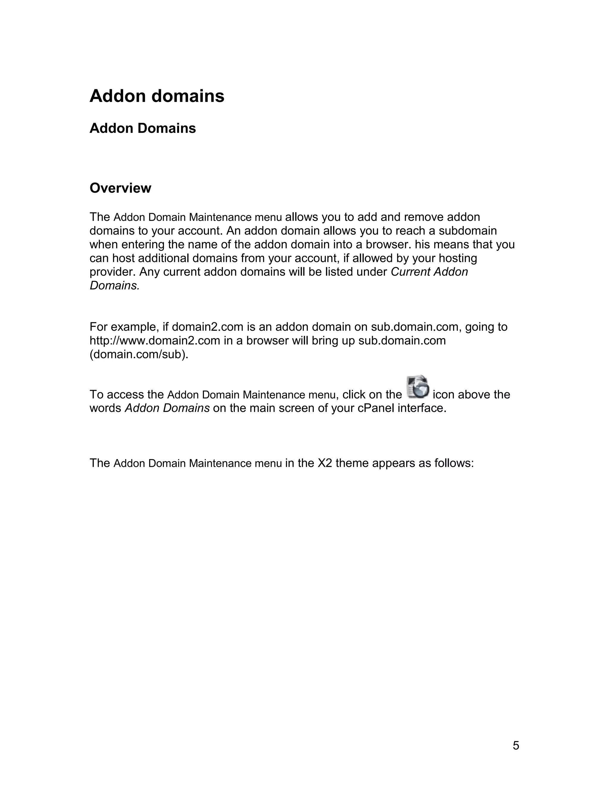 Addon domains
Addon Domains



Overview

The Addon Domain Maintenance menu allows you to add and remove addon
domains to your account. An addon domain allows you to reach a subdomain
when entering the name of the addon domain into a browser. his means that you
can host additional domains from your account, if allowed by your hosting
provider. Any current addon domains will be listed under Current Addon
Domains.


For example, if domain2.com is an addon domain on sub.domain.com, going to
http://www.domain2.com in a browser will bring up sub.domain.com
(domain.com/sub).


To access the Addon Domain Maintenance menu, click on the    icon above the
words Addon Domains on the main screen of your cPanel interface.



The Addon Domain Maintenance menu in the X2 theme appears as follows:




                                                                              5
 