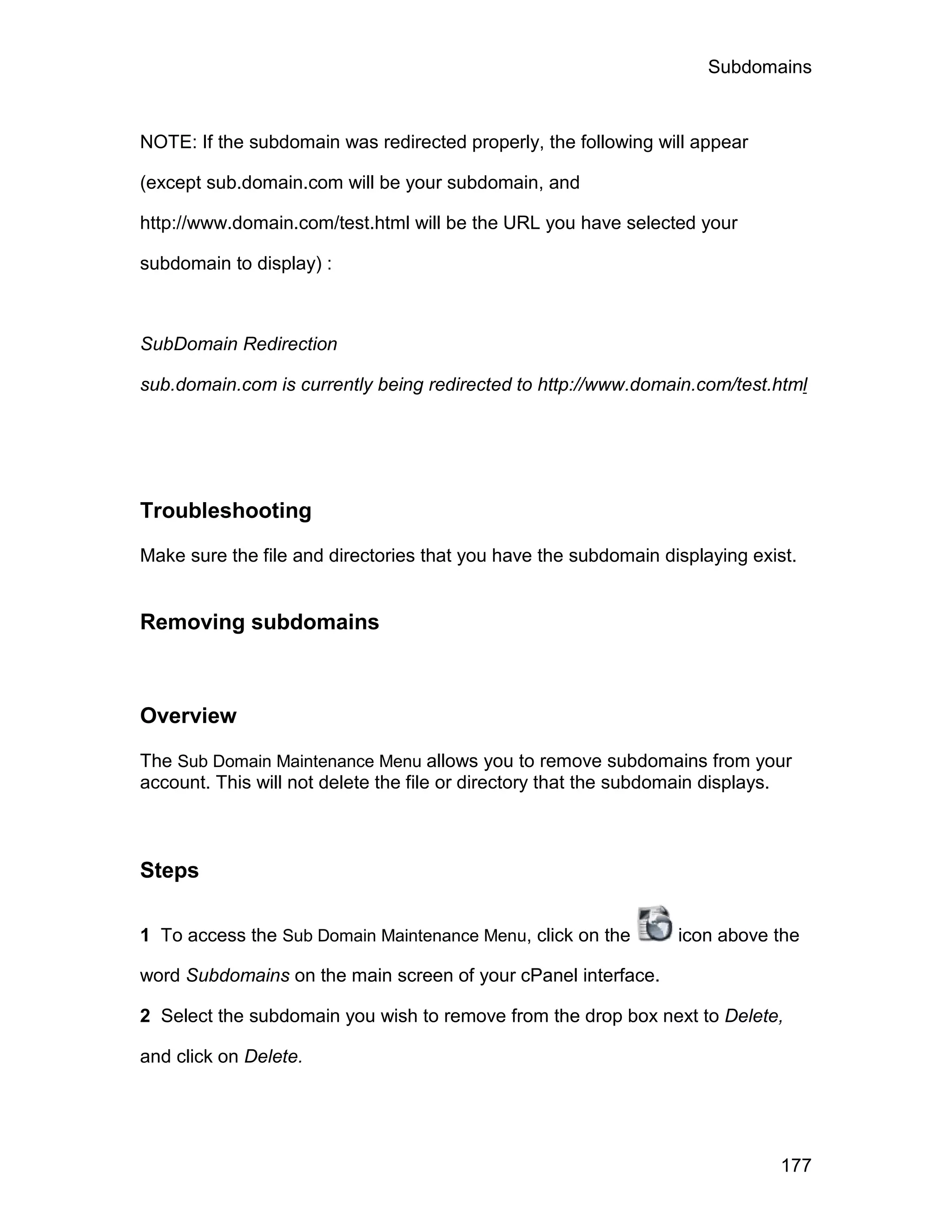 Subdomains



NOTE: If the subdomain was redirected properly, the following will appear

(except sub.domain.com will be your subdomain, and

http://www.domain.com/test.html will be the URL you have selected your

subdomain to display) :



SubDomain Redirection

sub.domain.com is currently being redirected to http://www.domain.com/test.html




Troubleshooting

Make sure the file and directories that you have the subdomain displaying exist.


Removing subdomains



Overview

The Sub Domain Maintenance Menu allows you to remove subdomains from your
account. This will not delete the file or directory that the subdomain displays.



Steps

1 To access the Sub Domain Maintenance Menu, click on the         icon above the

word Subdomains on the main screen of your cPanel interface.

2 Select the subdomain you wish to remove from the drop box next to Delete,

and click on Delete.




                                                                              177
 