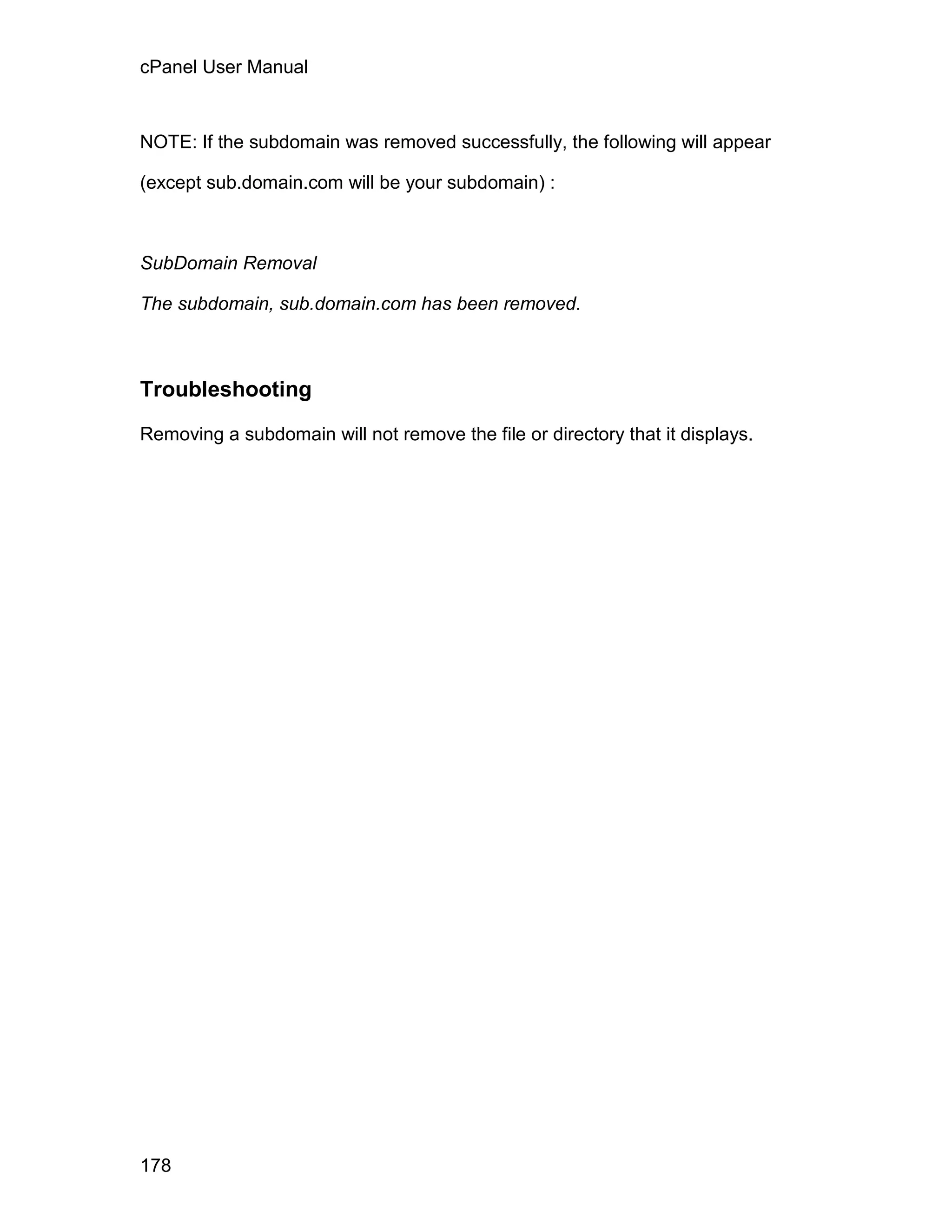 cPanel User Manual



NOTE: If the subdomain was removed successfully, the following will appear

(except sub.domain.com will be your subdomain) :



SubDomain Removal

The subdomain, sub.domain.com has been removed.



Troubleshooting

Removing a subdomain will not remove the file or directory that it displays.




178
 