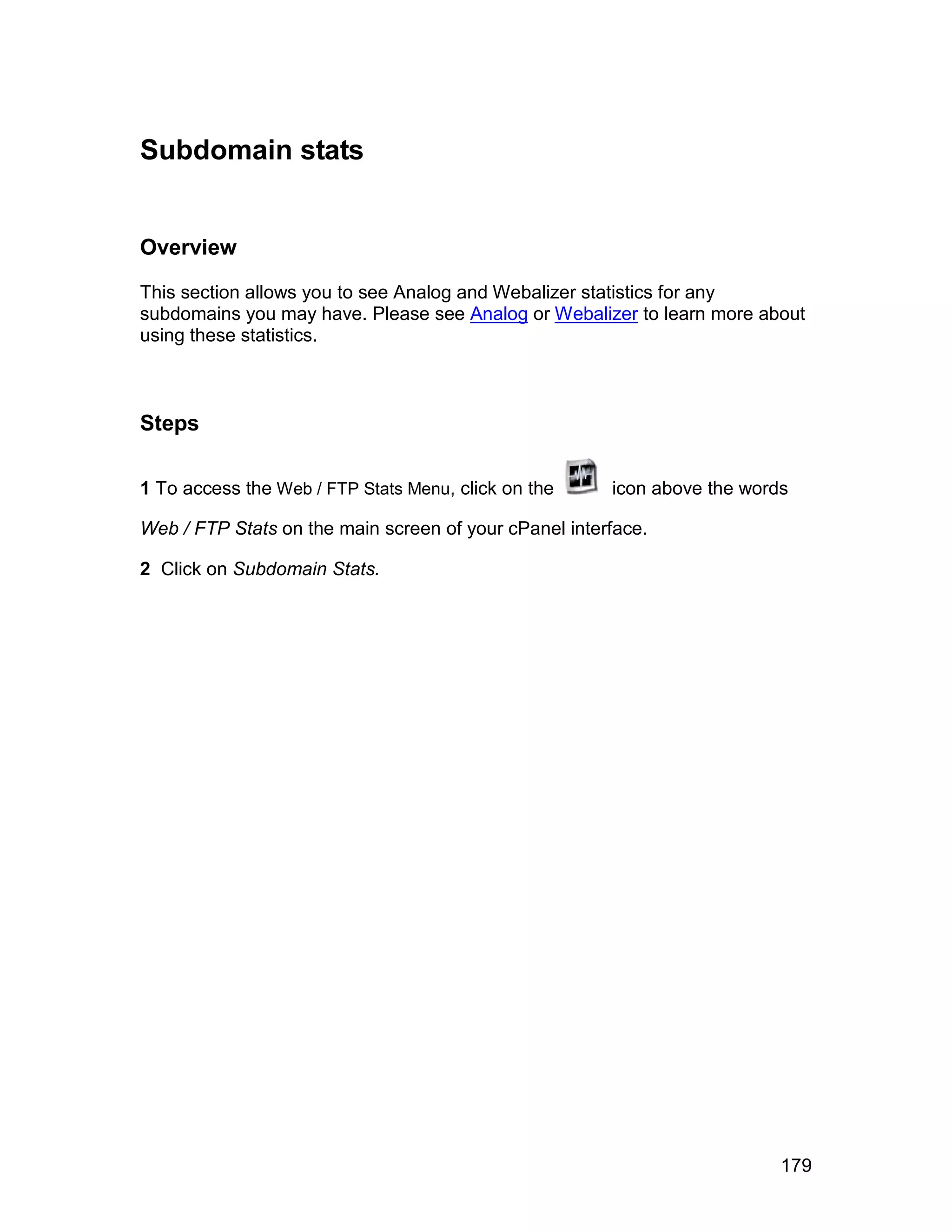 Subdomain stats


Overview

This section allows you to see Analog and Webalizer statistics for any
subdomains you may have. Please see Analog or Webalizer to learn more about
using these statistics.



Steps

1 To access the Web / FTP Stats Menu, click on the     icon above the words

Web / FTP Stats on the main screen of your cPanel interface.

2 Click on Subdomain Stats.




                                                                          179
 