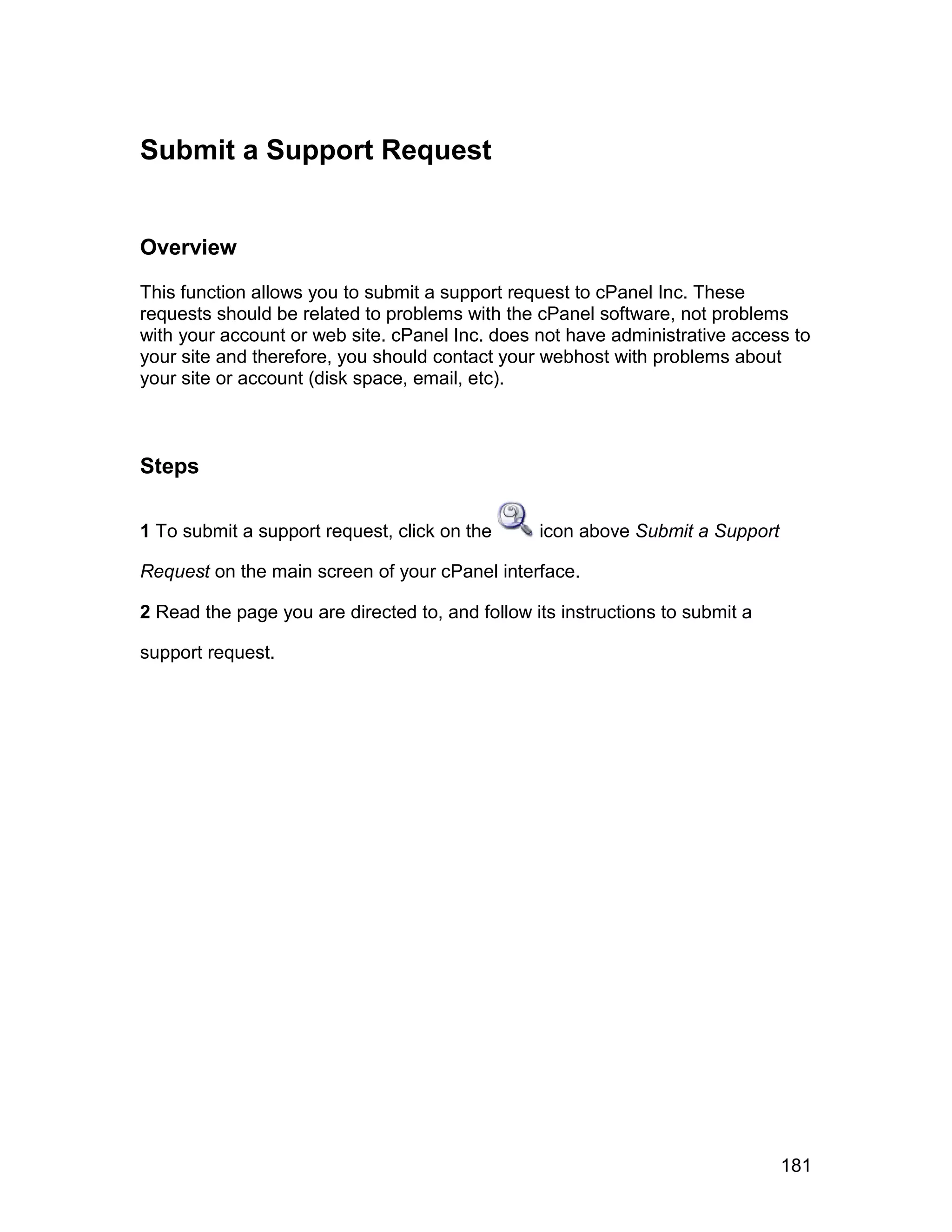 Submit a Support Request


Overview

This function allows you to submit a support request to cPanel Inc. These
requests should be related to problems with the cPanel software, not problems
with your account or web site. cPanel Inc. does not have administrative access to
your site and therefore, you should contact your webhost with problems about
your site or account (disk space, email, etc).



Steps

1 To submit a support request, click on the      icon above Submit a Support

Request on the main screen of your cPanel interface.

2 Read the page you are directed to, and follow its instructions to submit a

support request.




                                                                               181
 