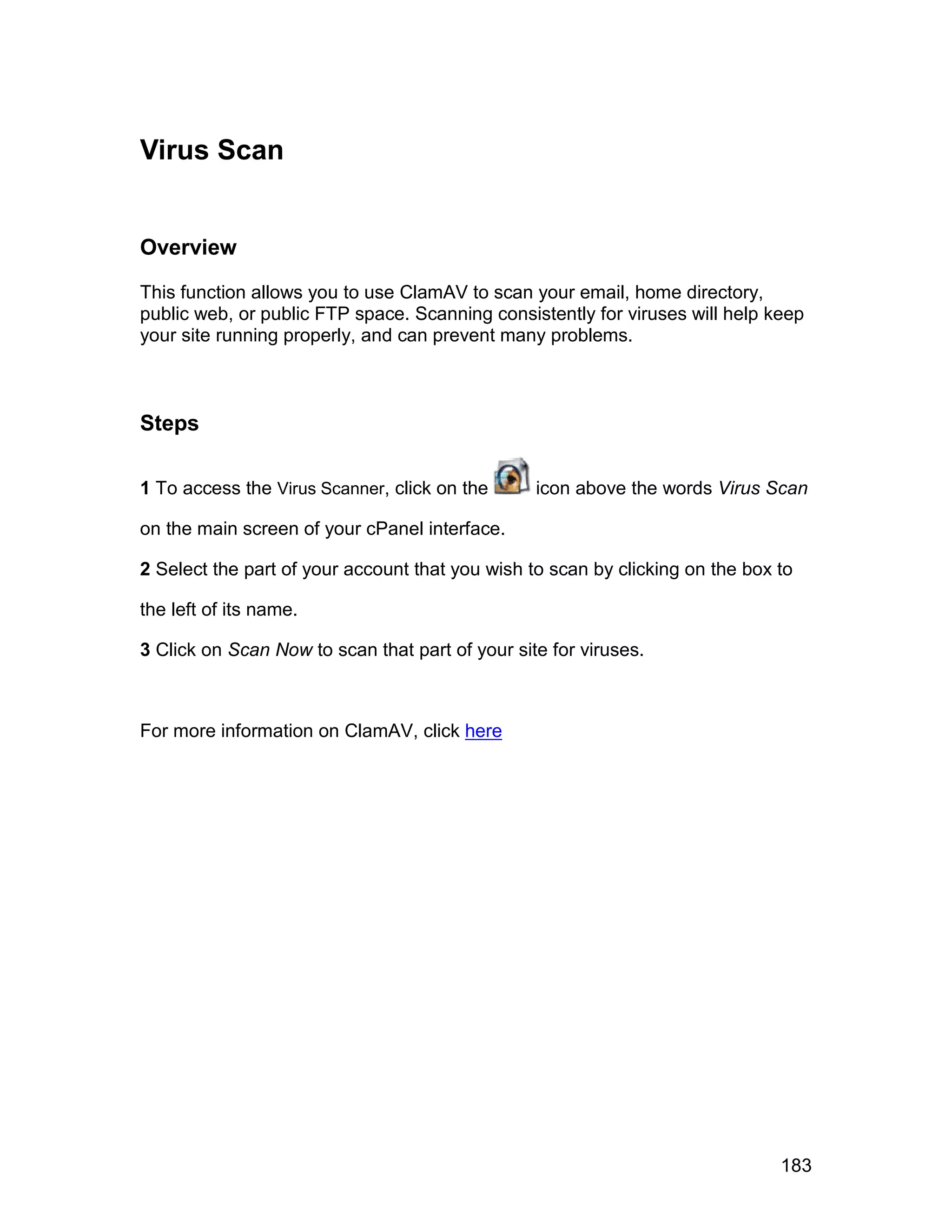 Virus Scan


Overview

This function allows you to use ClamAV to scan your email, home directory,
public web, or public FTP space. Scanning consistently for viruses will help keep
your site running properly, and can prevent many problems.



Steps

1 To access the Virus Scanner, click on the      icon above the words Virus Scan

on the main screen of your cPanel interface.

2 Select the part of your account that you wish to scan by clicking on the box to

the left of its name.

3 Click on Scan Now to scan that part of your site for viruses.



For more information on ClamAV, click here




                                                                               183
 