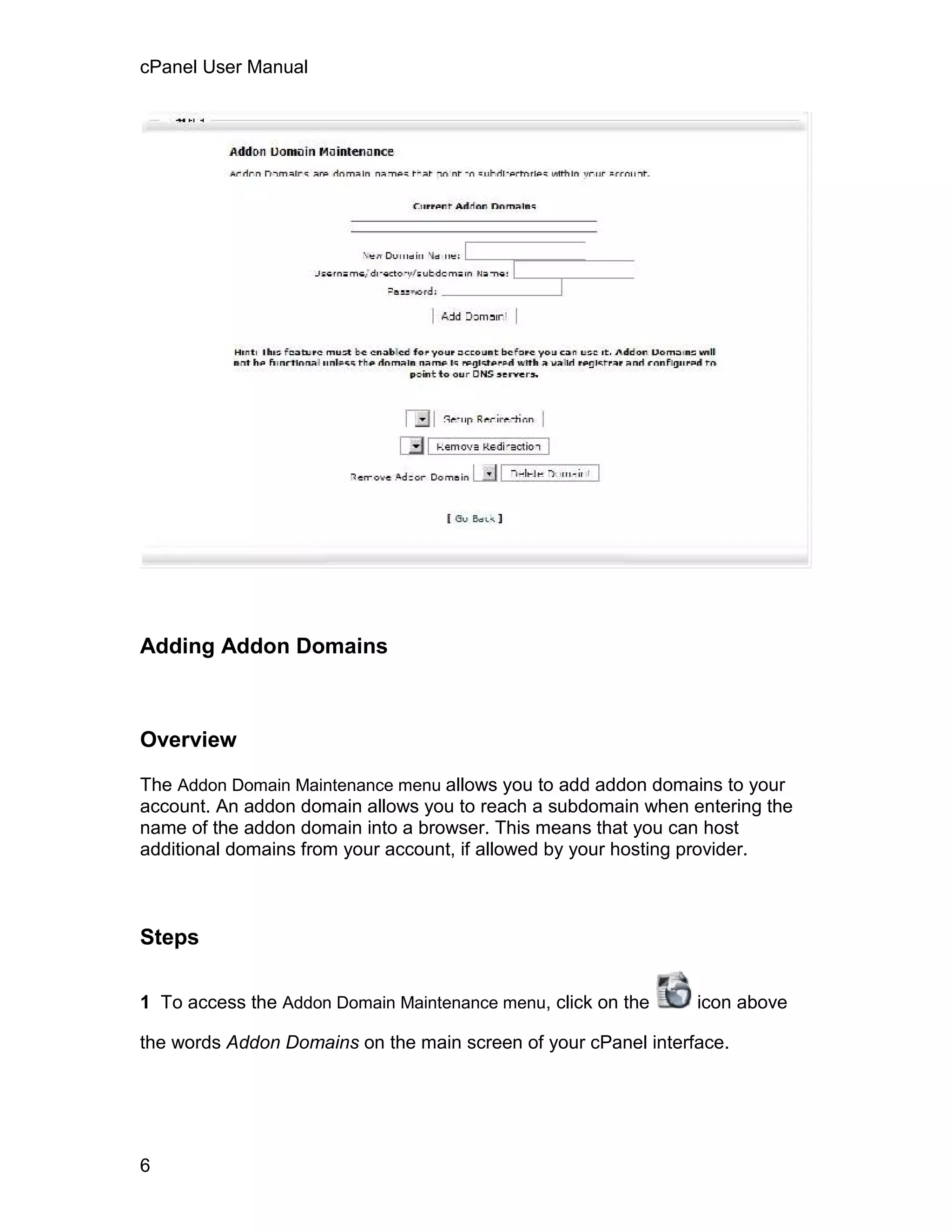 cPanel User Manual




Adding Addon Domains



Overview

The Addon Domain Maintenance menu allows you to add addon domains to your
account. An addon domain allows you to reach a subdomain when entering the
name of the addon domain into a browser. This means that you can host
additional domains from your account, if allowed by your hosting provider.



Steps

1 To access the Addon Domain Maintenance menu, click on the     icon above

the words Addon Domains on the main screen of your cPanel interface.




6
 