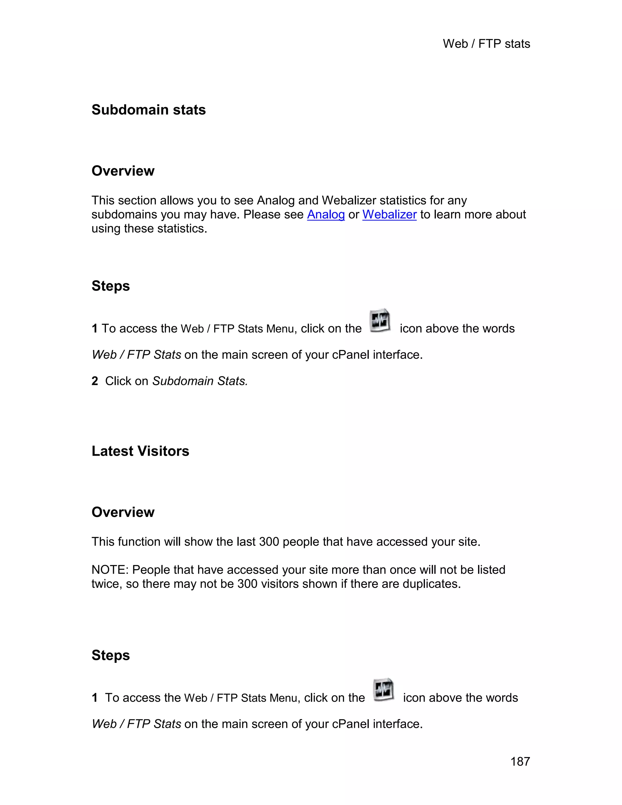 Web / FTP stats




Subdomain stats



Overview

This section allows you to see Analog and Webalizer statistics for any
subdomains you may have. Please see Analog or Webalizer to learn more about
using these statistics.



Steps

1 To access the Web / FTP Stats Menu, click on the       icon above the words

Web / FTP Stats on the main screen of your cPanel interface.

2 Click on Subdomain Stats.




Latest Visitors



Overview

This function will show the last 300 people that have accessed your site.

NOTE: People that have accessed your site more than once will not be listed
twice, so there may not be 300 visitors shown if there are duplicates.




Steps

1 To access the Web / FTP Stats Menu, click on the        icon above the words

Web / FTP Stats on the main screen of your cPanel interface.


                                                                              187
 