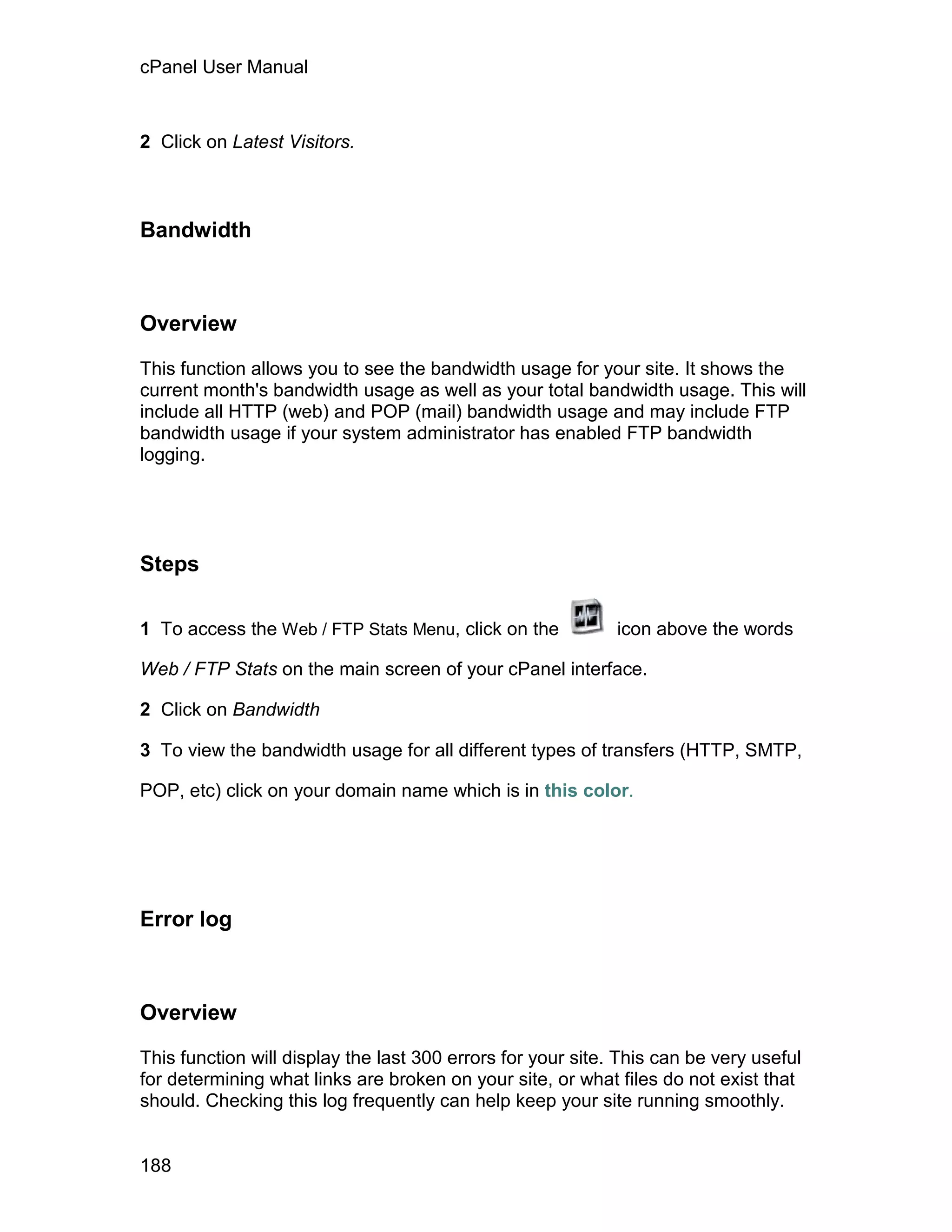 cPanel User Manual



2 Click on Latest Visitors.



Bandwidth



Overview

This function allows you to see the bandwidth usage for your site. It shows the
current month's bandwidth usage as well as your total bandwidth usage. This will
include all HTTP (web) and POP (mail) bandwidth usage and may include FTP
bandwidth usage if your system administrator has enabled FTP bandwidth
logging.




Steps

1 To access the Web / FTP Stats Menu, click on the           icon above the words

Web / FTP Stats on the main screen of your cPanel interface.

2 Click on Bandwidth

3 To view the bandwidth usage for all different types of transfers (HTTP, SMTP,

POP, etc) click on your domain name which is in this color.




Error log



Overview

This function will display the last 300 errors for your site. This can be very useful
for determining what links are broken on your site, or what files do not exist that
should. Checking this log frequently can help keep your site running smoothly.


188
 