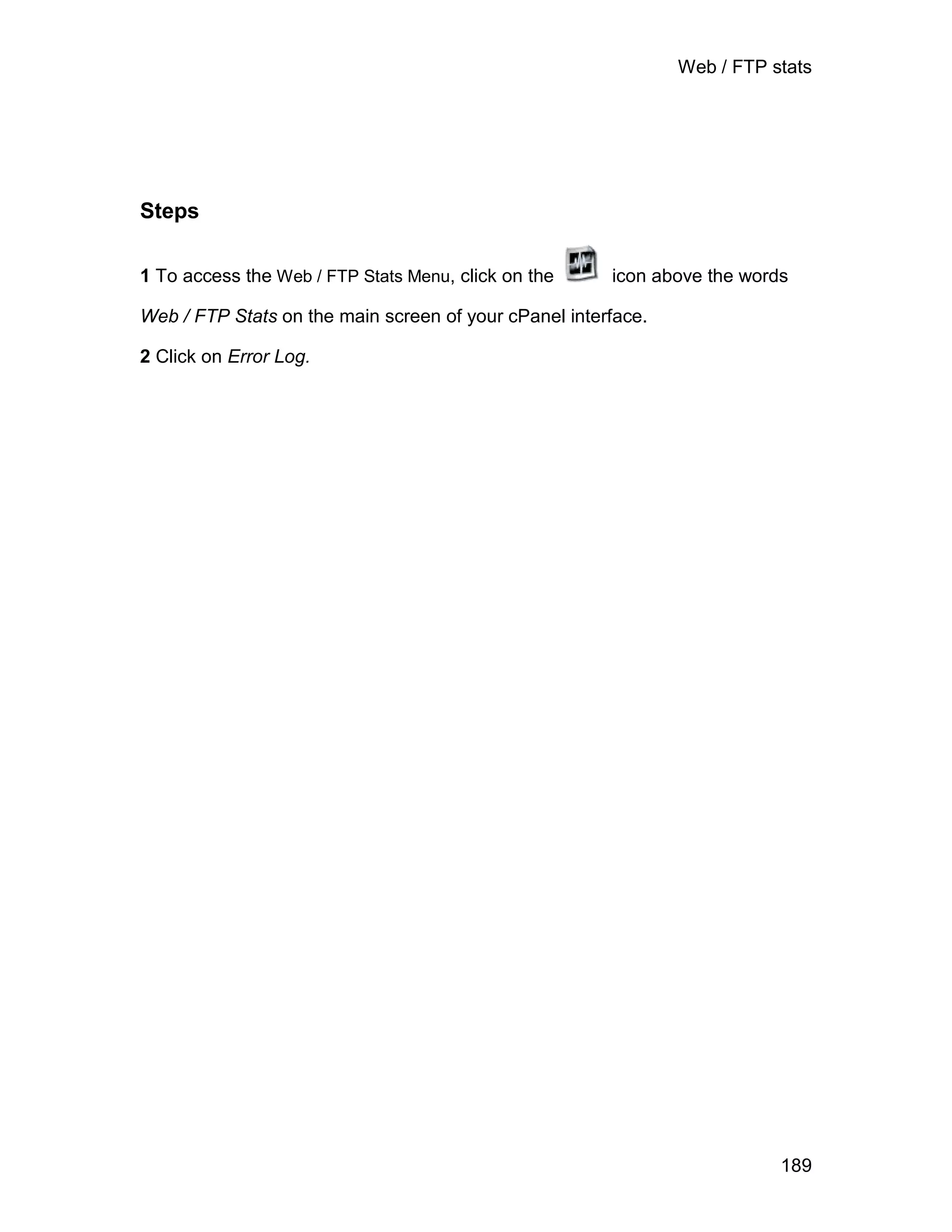Web / FTP stats




Steps

1 To access the Web / FTP Stats Menu, click on the     icon above the words

Web / FTP Stats on the main screen of your cPanel interface.

2 Click on Error Log.




                                                                          189
 