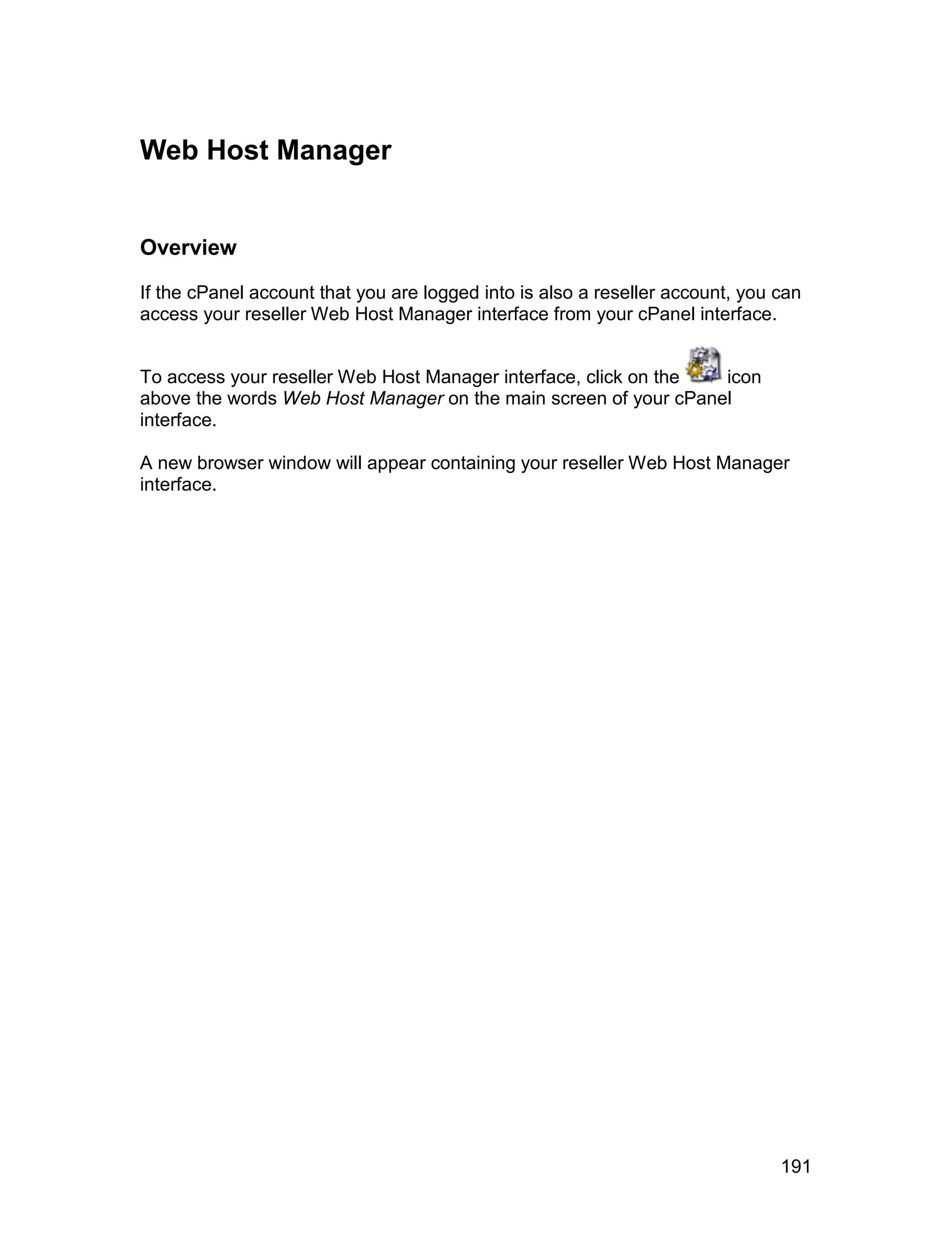 Web Host Manager


Overview

If the cPanel account that you are logged into is also a reseller account, you can
access your reseller Web Host Manager interface from your cPanel interface.


To access your reseller Web Host Manager interface, click on the icon
above the words Web Host Manager on the main screen of your cPanel
interface.

A new browser window will appear containing your reseller Web Host Manager
interface.




                                                                               191
 