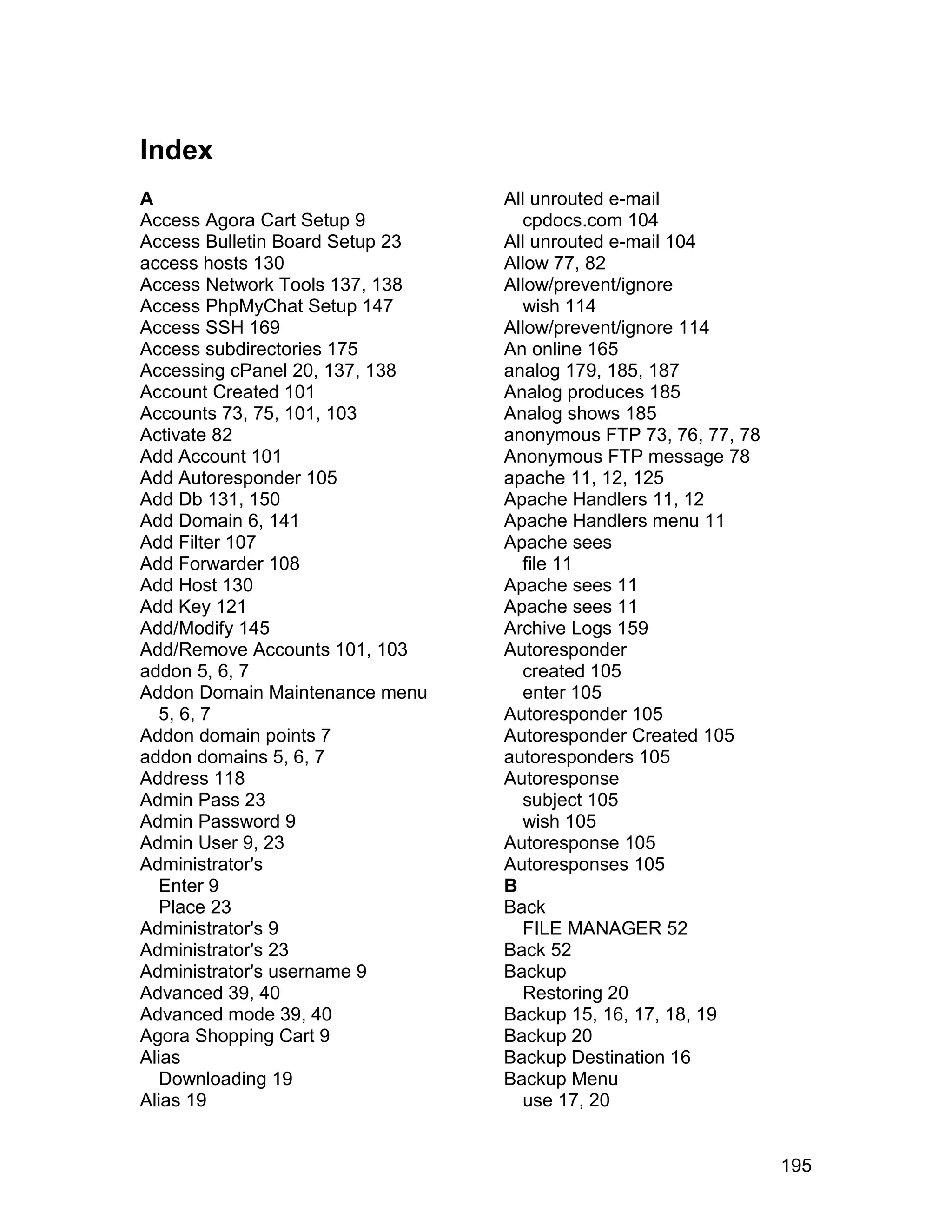 Index
A                                All unrouted e-mail
Access Agora Cart Setup 9           cpdocs.com 104
Access Bulletin Board Setup 23   All unrouted e-mail 104
access hosts 130                 Allow 77, 82
Access Network Tools 137, 138    Allow/prevent/ignore
Access PhpMyChat Setup 147          wish 114
Access SSH 169                   Allow/prevent/ignore 114
Access subdirectories 175        An online 165
Accessing cPanel 20, 137, 138    analog 179, 185, 187
Account Created 101              Analog produces 185
Accounts 73, 75, 101, 103        Analog shows 185
Activate 82                      anonymous FTP 73, 76, 77, 78
Add Account 101                  Anonymous FTP message 78
Add Autoresponder 105            apache 11, 12, 125
Add Db 131, 150                  Apache Handlers 11, 12
Add Domain 6, 141                Apache Handlers menu 11
Add Filter 107                   Apache sees
Add Forwarder 108                   file 11
Add Host 130                     Apache sees 11
Add Key 121                      Apache sees 11
Add/Modify 145                   Archive Logs 159
Add/Remove Accounts 101, 103     Autoresponder
addon 5, 6, 7                       created 105
Addon Domain Maintenance menu       enter 105
   5, 6, 7                       Autoresponder 105
Addon domain points 7            Autoresponder Created 105
addon domains 5, 6, 7            autoresponders 105
Address 118                      Autoresponse
Admin Pass 23                       subject 105
Admin Password 9                    wish 105
Admin User 9, 23                 Autoresponse 105
Administrator's                  Autoresponses 105
   Enter 9                       B
   Place 23                      Back
Administrator's 9                   FILE MANAGER 52
Administrator's 23               Back 52
Administrator's username 9       Backup
Advanced 39, 40                     Restoring 20
Advanced mode 39, 40             Backup 15, 16, 17, 18, 19
Agora Shopping Cart 9            Backup 20
Alias                            Backup Destination 16
   Downloading 19                Backup Menu
Alias 19                            use 17, 20


                                                                195
 