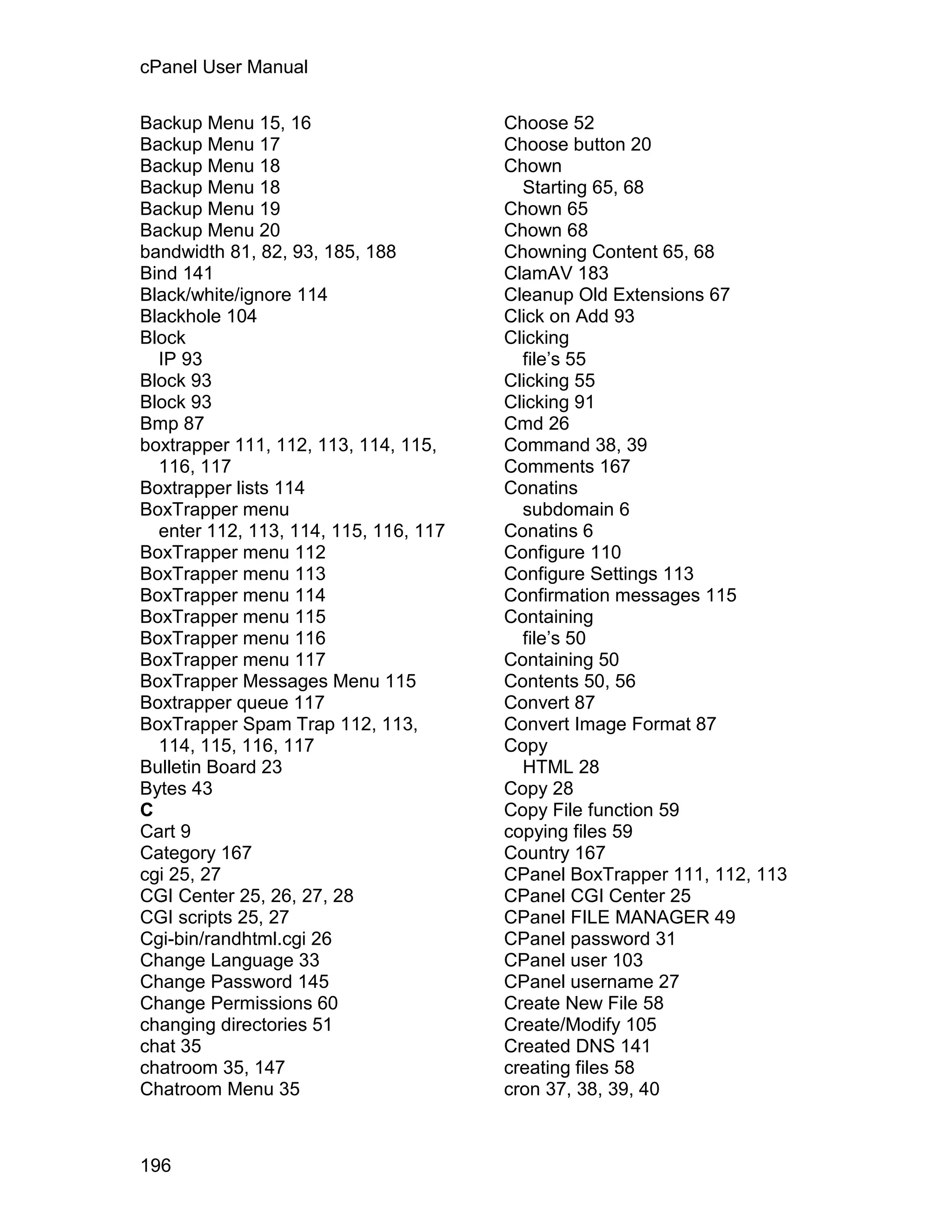 cPanel User Manual

Backup Menu 15, 16                     Choose 52
Backup Menu 17                         Choose button 20
Backup Menu 18                         Chown
Backup Menu 18                           Starting 65, 68
Backup Menu 19                         Chown 65
Backup Menu 20                         Chown 68
bandwidth 81, 82, 93, 185, 188         Chowning Content 65, 68
Bind 141                               ClamAV 183
Black/white/ignore 114                 Cleanup Old Extensions 67
Blackhole 104                          Click on Add 93
Block                                  Clicking
  IP 93                                  file’s 55
Block 93                               Clicking 55
Block 93                               Clicking 91
Bmp 87                                 Cmd 26
boxtrapper 111, 112, 113, 114, 115,    Command 38, 39
  116, 117                             Comments 167
Boxtrapper lists 114                   Conatins
BoxTrapper menu                          subdomain 6
  enter 112, 113, 114, 115, 116, 117   Conatins 6
BoxTrapper menu 112                    Configure 110
BoxTrapper menu 113                    Configure Settings 113
BoxTrapper menu 114                    Confirmation messages 115
BoxTrapper menu 115                    Containing
BoxTrapper menu 116                      file’s 50
BoxTrapper menu 117                    Containing 50
BoxTrapper Messages Menu 115           Contents 50, 56
Boxtrapper queue 117                   Convert 87
BoxTrapper Spam Trap 112, 113,         Convert Image Format 87
  114, 115, 116, 117                   Copy
Bulletin Board 23                        HTML 28
Bytes 43                               Copy 28
C                                      Copy File function 59
Cart 9                                 copying files 59
Category 167                           Country 167
cgi 25, 27                             CPanel BoxTrapper 111, 112, 113
CGI Center 25, 26, 27, 28              CPanel CGI Center 25
CGI scripts 25, 27                     CPanel FILE MANAGER 49
Cgi-bin/randhtml.cgi 26                CPanel password 31
Change Language 33                     CPanel user 103
Change Password 145                    CPanel username 27
Change Permissions 60                  Create New File 58
changing directories 51                Create/Modify 105
chat 35                                Created DNS 141
chatroom 35, 147                       creating files 58
Chatroom Menu 35                       cron 37, 38, 39, 40



196
 