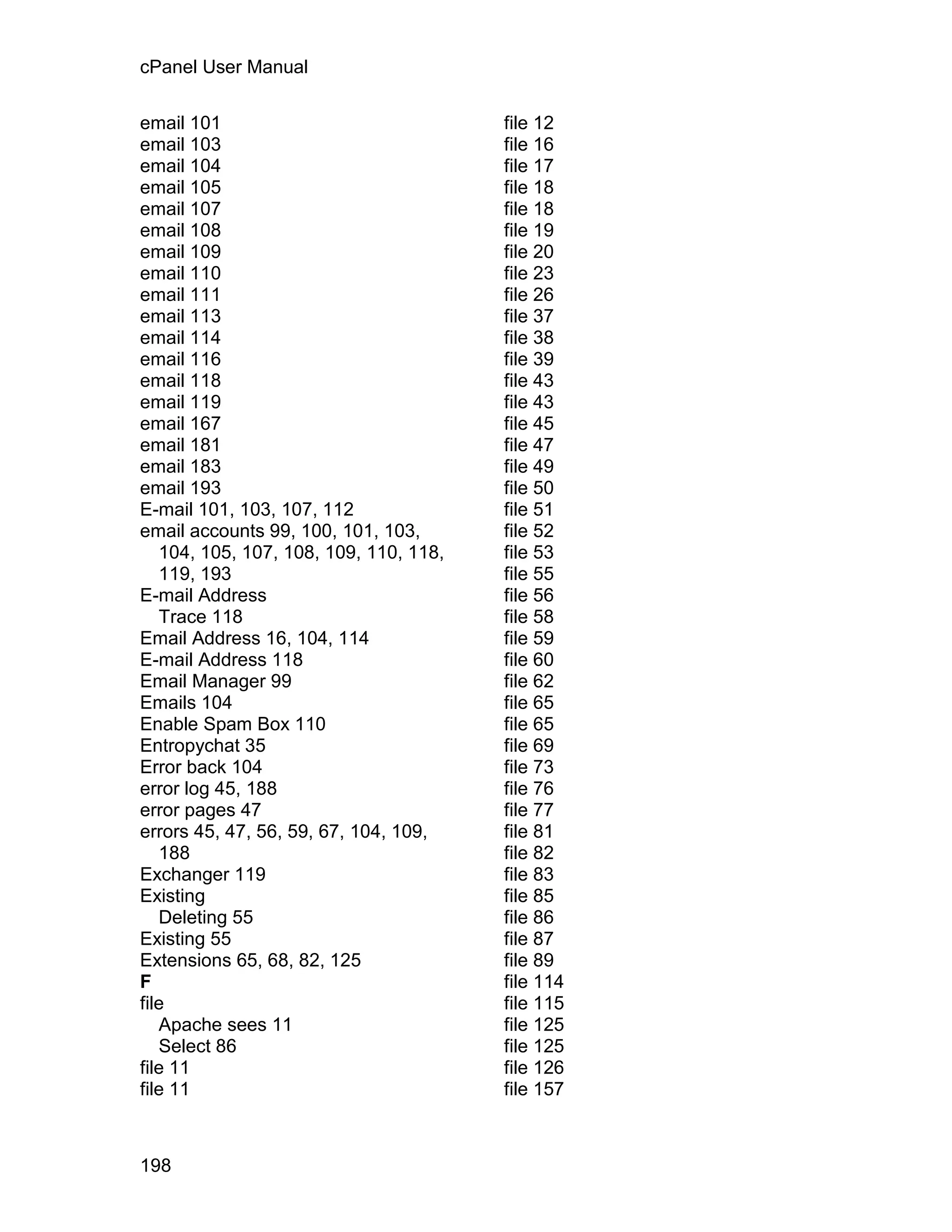 cPanel User Manual

email 101                               file 12
email 103                               file 16
email 104                               file 17
email 105                               file 18
email 107                               file 18
email 108                               file 19
email 109                               file 20
email 110                               file 23
email 111                               file 26
email 113                               file 37
email 114                               file 38
email 116                               file 39
email 118                               file 43
email 119                               file 43
email 167                               file 45
email 181                               file 47
email 183                               file 49
email 193                               file 50
E-mail 101, 103, 107, 112               file 51
email accounts 99, 100, 101, 103,       file 52
   104, 105, 107, 108, 109, 110, 118,   file 53
   119, 193                             file 55
E-mail Address                          file 56
   Trace 118                            file 58
Email Address 16, 104, 114              file 59
E-mail Address 118                      file 60
Email Manager 99                        file 62
Emails 104                              file 65
Enable Spam Box 110                     file 65
Entropychat 35                          file 69
Error back 104                          file 73
error log 45, 188                       file 76
error pages 47                          file 77
errors 45, 47, 56, 59, 67, 104, 109,    file 81
   188                                  file 82
Exchanger 119                           file 83
Existing                                file 85
   Deleting 55                          file 86
Existing 55                             file 87
Extensions 65, 68, 82, 125              file 89
F                                       file 114
file                                    file 115
   Apache sees 11                       file 125
   Select 86                            file 125
file 11                                 file 126
file 11                                 file 157



198
 