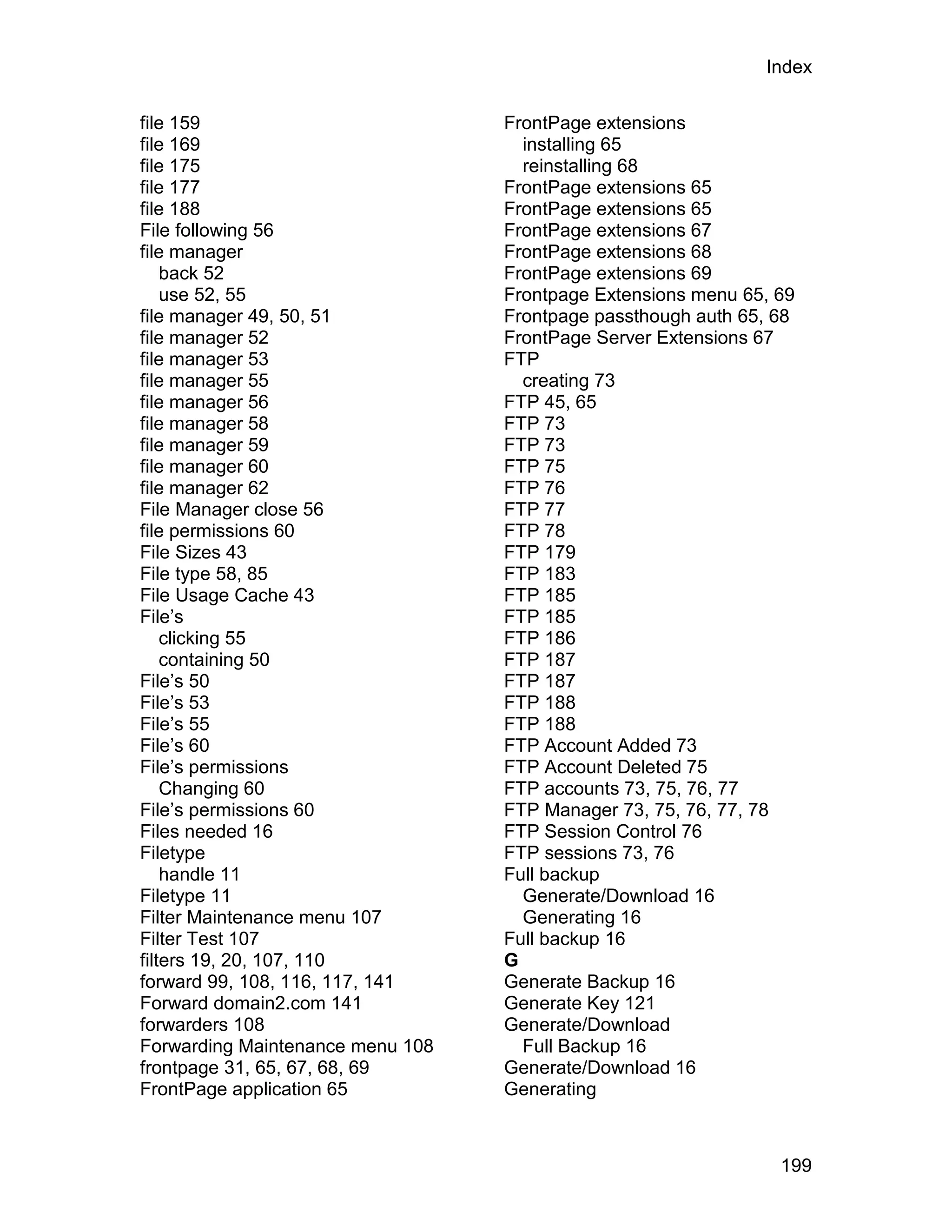 Index

file 159                          FrontPage extensions
file 169                            installing 65
file 175                            reinstalling 68
file 177                          FrontPage extensions 65
file 188                          FrontPage extensions 65
File following 56                 FrontPage extensions 67
file manager                      FrontPage extensions 68
    back 52                       FrontPage extensions 69
    use 52, 55                    Frontpage Extensions menu 65, 69
file manager 49, 50, 51           Frontpage passthough auth 65, 68
file manager 52                   FrontPage Server Extensions 67
file manager 53                   FTP
file manager 55                     creating 73
file manager 56                   FTP 45, 65
file manager 58                   FTP 73
file manager 59                   FTP 73
file manager 60                   FTP 75
file manager 62                   FTP 76
File Manager close 56             FTP 77
file permissions 60               FTP 78
File Sizes 43                     FTP 179
File type 58, 85                  FTP 183
File Usage Cache 43               FTP 185
File’s                            FTP 185
    clicking 55                   FTP 186
    containing 50                 FTP 187
File’s 50                         FTP 187
File’s 53                         FTP 188
File’s 55                         FTP 188
File’s 60                         FTP Account Added 73
File’s permissions                FTP Account Deleted 75
    Changing 60                   FTP accounts 73, 75, 76, 77
File’s permissions 60             FTP Manager 73, 75, 76, 77, 78
Files needed 16                   FTP Session Control 76
Filetype                          FTP sessions 73, 76
    handle 11                     Full backup
Filetype 11                         Generate/Download 16
Filter Maintenance menu 107         Generating 16
Filter Test 107                   Full backup 16
filters 19, 20, 107, 110          G
forward 99, 108, 116, 117, 141    Generate Backup 16
Forward domain2.com 141           Generate Key 121
forwarders 108                    Generate/Download
Forwarding Maintenance menu 108     Full Backup 16
frontpage 31, 65, 67, 68, 69      Generate/Download 16
FrontPage application 65          Generating



                                                                199
 