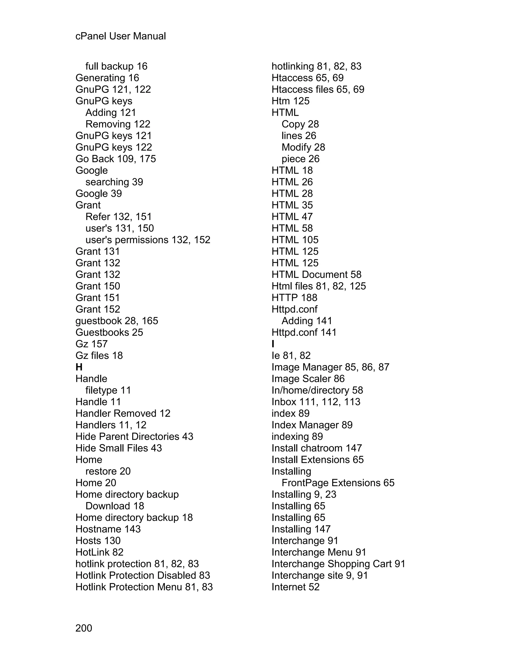 cPanel User Manual

  full backup 16                 hotlinking 81, 82, 83
Generating 16                    Htaccess 65, 69
GnuPG 121, 122                   Htaccess files 65, 69
GnuPG keys                       Htm 125
  Adding 121                     HTML
  Removing 122                      Copy 28
GnuPG keys 121                      lines 26
GnuPG keys 122                      Modify 28
Go Back 109, 175                    piece 26
Google                           HTML 18
  searching 39                   HTML 26
Google 39                        HTML 28
Grant                            HTML 35
  Refer 132, 151                 HTML 47
  user's 131, 150                HTML 58
  user's permissions 132, 152    HTML 105
Grant 131                        HTML 125
Grant 132                        HTML 125
Grant 132                        HTML Document 58
Grant 150                        Html files 81, 82, 125
Grant 151                        HTTP 188
Grant 152                        Httpd.conf
guestbook 28, 165                   Adding 141
Guestbooks 25                    Httpd.conf 141
Gz 157                           I
Gz files 18                      Ie 81, 82
H                                Image Manager 85, 86, 87
Handle                           Image Scaler 86
  filetype 11                    In/home/directory 58
Handle 11                        Inbox 111, 112, 113
Handler Removed 12               index 89
Handlers 11, 12                  Index Manager 89
Hide Parent Directories 43       indexing 89
Hide Small Files 43              Install chatroom 147
Home                             Install Extensions 65
  restore 20                     Installing
Home 20                             FrontPage Extensions 65
Home directory backup            Installing 9, 23
  Download 18                    Installing 65
Home directory backup 18         Installing 65
Hostname 143                     Installing 147
Hosts 130                        Interchange 91
HotLink 82                       Interchange Menu 91
hotlink protection 81, 82, 83    Interchange Shopping Cart 91
Hotlink Protection Disabled 83   Interchange site 9, 91
Hotlink Protection Menu 81, 83   Internet 52



200
 