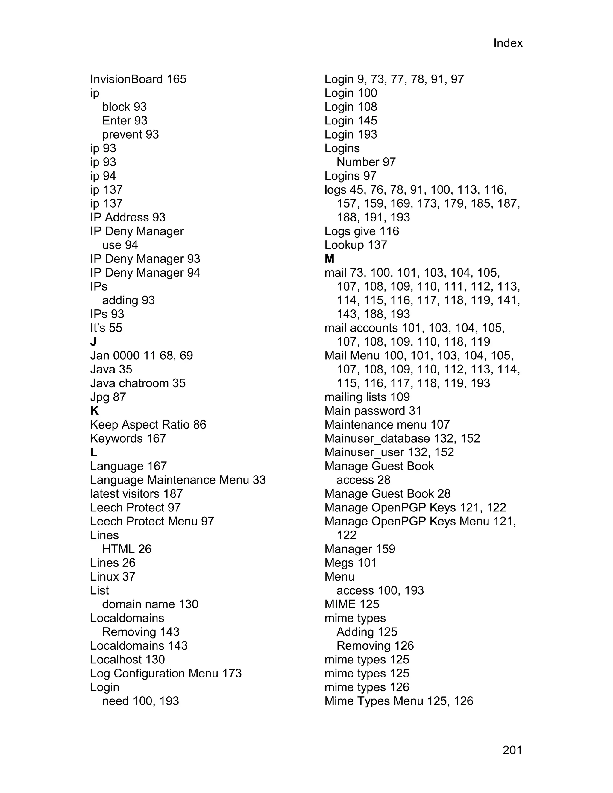 Index

InvisionBoard 165              Login 9, 73, 77, 78, 91, 97
ip                             Login 100
   block 93                    Login 108
   Enter 93                    Login 145
   prevent 93                  Login 193
ip 93                          Logins
ip 93                            Number 97
ip 94                          Logins 97
ip 137                         logs 45, 76, 78, 91, 100, 113, 116,
ip 137                           157, 159, 169, 173, 179, 185, 187,
IP Address 93                    188, 191, 193
IP Deny Manager                Logs give 116
   use 94                      Lookup 137
IP Deny Manager 93             M
IP Deny Manager 94             mail 73, 100, 101, 103, 104, 105,
IPs                              107, 108, 109, 110, 111, 112, 113,
   adding 93                     114, 115, 116, 117, 118, 119, 141,
IPs 93                           143, 188, 193
It’s 55                        mail accounts 101, 103, 104, 105,
J                                107, 108, 109, 110, 118, 119
Jan 0000 11 68, 69             Mail Menu 100, 101, 103, 104, 105,
Java 35                          107, 108, 109, 110, 112, 113, 114,
Java chatroom 35                 115, 116, 117, 118, 119, 193
Jpg 87                         mailing lists 109
K                              Main password 31
Keep Aspect Ratio 86           Maintenance menu 107
Keywords 167                   Mainuser_database 132, 152
L                              Mainuser_user 132, 152
Language 167                   Manage Guest Book
Language Maintenance Menu 33     access 28
latest visitors 187            Manage Guest Book 28
Leech Protect 97               Manage OpenPGP Keys 121, 122
Leech Protect Menu 97          Manage OpenPGP Keys Menu 121,
Lines                            122
   HTML 26                     Manager 159
Lines 26                       Megs 101
Linux 37                       Menu
List                             access 100, 193
   domain name 130             MIME 125
Localdomains                   mime types
   Removing 143                  Adding 125
Localdomains 143                 Removing 126
Localhost 130                  mime types 125
Log Configuration Menu 173     mime types 125
Login                          mime types 126
   need 100, 193               Mime Types Menu 125, 126



                                                               201
 