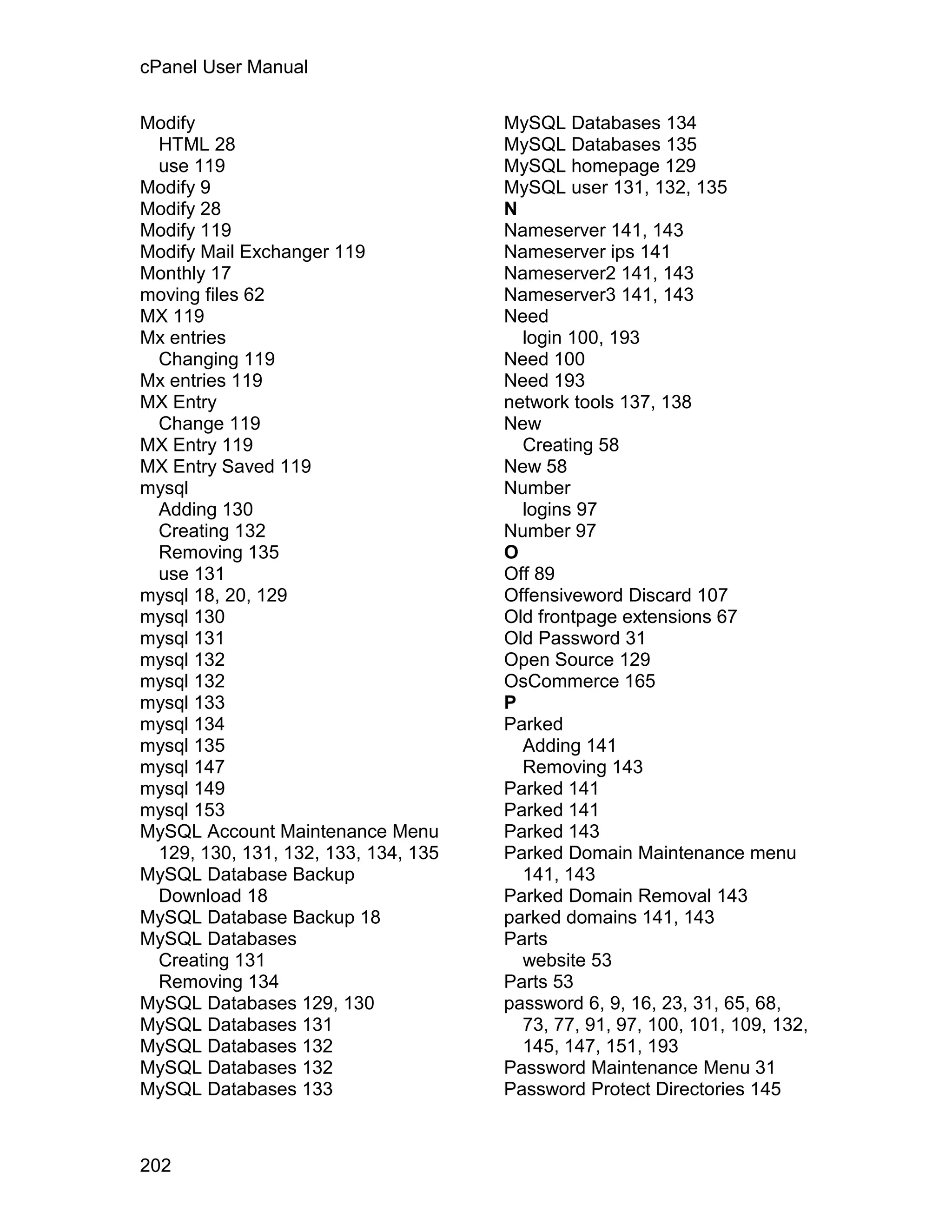cPanel User Manual

Modify                               MySQL Databases 134
 HTML 28                             MySQL Databases 135
 use 119                             MySQL homepage 129
Modify 9                             MySQL user 131, 132, 135
Modify 28                            N
Modify 119                           Nameserver 141, 143
Modify Mail Exchanger 119            Nameserver ips 141
Monthly 17                           Nameserver2 141, 143
moving files 62                      Nameserver3 141, 143
MX 119                               Need
Mx entries                             login 100, 193
 Changing 119                        Need 100
Mx entries 119                       Need 193
MX Entry                             network tools 137, 138
 Change 119                          New
MX Entry 119                           Creating 58
MX Entry Saved 119                   New 58
mysql                                Number
 Adding 130                            logins 97
 Creating 132                        Number 97
 Removing 135                        O
 use 131                             Off 89
mysql 18, 20, 129                    Offensiveword Discard 107
mysql 130                            Old frontpage extensions 67
mysql 131                            Old Password 31
mysql 132                            Open Source 129
mysql 132                            OsCommerce 165
mysql 133                            P
mysql 134                            Parked
mysql 135                              Adding 141
mysql 147                              Removing 143
mysql 149                            Parked 141
mysql 153                            Parked 141
MySQL Account Maintenance Menu       Parked 143
 129, 130, 131, 132, 133, 134, 135   Parked Domain Maintenance menu
MySQL Database Backup                  141, 143
 Download 18                         Parked Domain Removal 143
MySQL Database Backup 18             parked domains 141, 143
MySQL Databases                      Parts
 Creating 131                          website 53
 Removing 134                        Parts 53
MySQL Databases 129, 130             password 6, 9, 16, 23, 31, 65, 68,
MySQL Databases 131                    73, 77, 91, 97, 100, 101, 109, 132,
MySQL Databases 132                    145, 147, 151, 193
MySQL Databases 132                  Password Maintenance Menu 31
MySQL Databases 133                  Password Protect Directories 145



202
 