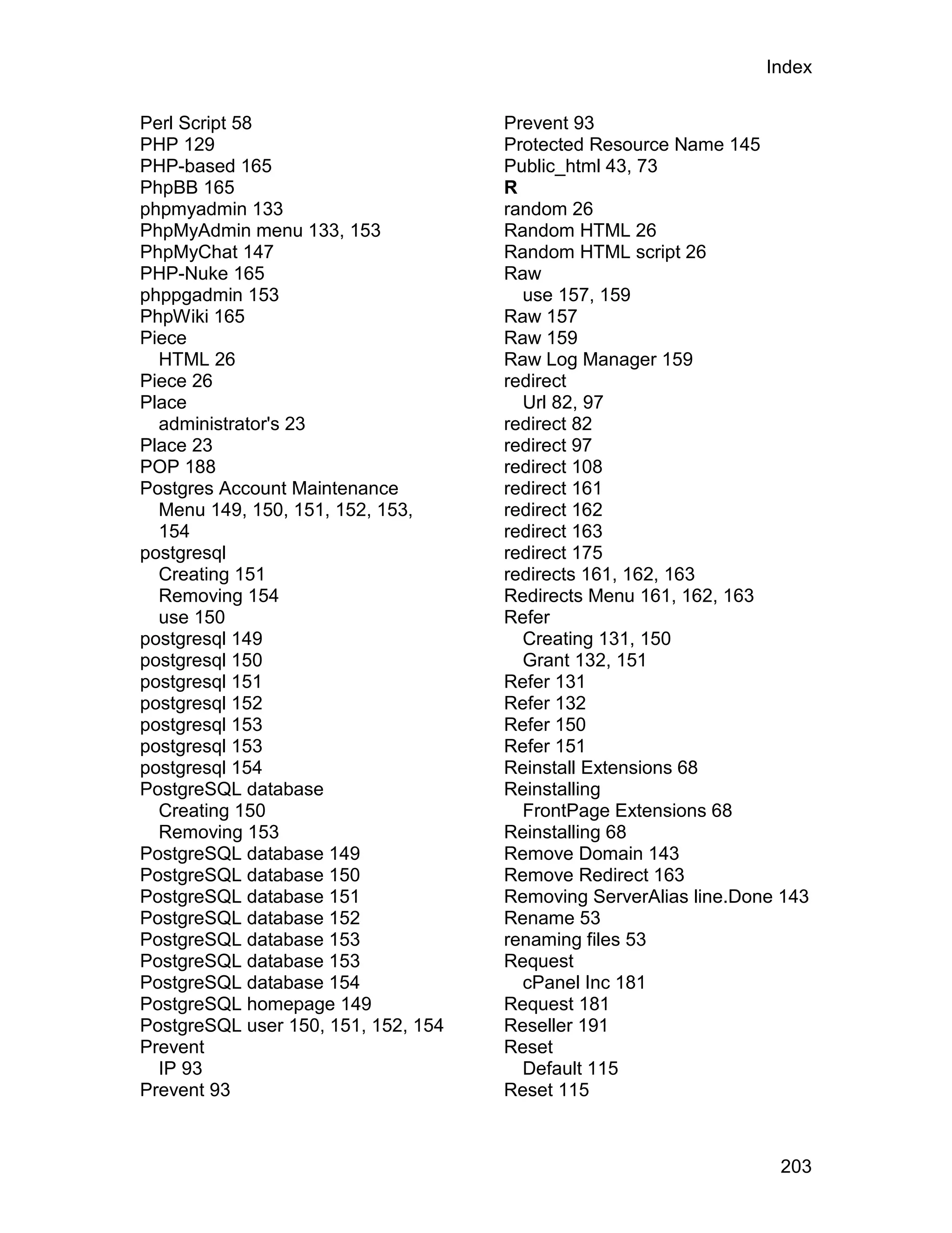 Index

Perl Script 58                       Prevent 93
PHP 129                              Protected Resource Name 145
PHP-based 165                        Public_html 43, 73
PhpBB 165                            R
phpmyadmin 133                       random 26
PhpMyAdmin menu 133, 153             Random HTML 26
PhpMyChat 147                        Random HTML script 26
PHP-Nuke 165                         Raw
phppgadmin 153                         use 157, 159
PhpWiki 165                          Raw 157
Piece                                Raw 159
  HTML 26                            Raw Log Manager 159
Piece 26                             redirect
Place                                  Url 82, 97
  administrator's 23                 redirect 82
Place 23                             redirect 97
POP 188                              redirect 108
Postgres Account Maintenance         redirect 161
  Menu 149, 150, 151, 152, 153,      redirect 162
  154                                redirect 163
postgresql                           redirect 175
  Creating 151                       redirects 161, 162, 163
  Removing 154                       Redirects Menu 161, 162, 163
  use 150                            Refer
postgresql 149                         Creating 131, 150
postgresql 150                         Grant 132, 151
postgresql 151                       Refer 131
postgresql 152                       Refer 132
postgresql 153                       Refer 150
postgresql 153                       Refer 151
postgresql 154                       Reinstall Extensions 68
PostgreSQL database                  Reinstalling
  Creating 150                         FrontPage Extensions 68
  Removing 153                       Reinstalling 68
PostgreSQL database 149              Remove Domain 143
PostgreSQL database 150              Remove Redirect 163
PostgreSQL database 151              Removing ServerAlias line.Done 143
PostgreSQL database 152              Rename 53
PostgreSQL database 153              renaming files 53
PostgreSQL database 153              Request
PostgreSQL database 154                cPanel Inc 181
PostgreSQL homepage 149              Request 181
PostgreSQL user 150, 151, 152, 154   Reseller 191
Prevent                              Reset
  IP 93                                Default 115
Prevent 93                           Reset 115



                                                                   203
 